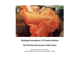 Challenge Assumptions 3: A Creative Solution

  The First Year Anniversary: A Short Story

               Submitted by Team Los Tiburones
    Jorge Gonzalez-Garcia, Fred Lamora, December 11, 2012
 