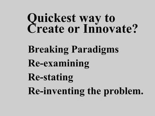 Breaking Paradigms
Re-examining
Re-stating
Re-inventing the problem.
Quickest way to
Create or Innovate?
 