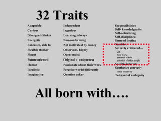 32 Traits32 Traits
See possibilities
Self- knowledgeable
Self-actualizing
Self-disciplined
Sense of destiny
Sensitive
Severely critical of…
self,
their work,
potential of field
potential of other people
Specific interests
Synthesize correctly
often intuitively
Tolerant of ambiguity
Adaptable
Curious
Divergent thinker
Energetic
Fantasize, able to
Flexible thinker
Fluent
Future oriented
Humor
Idealistic
Imaginative
Independent
Ingenious
Learning, always
Non-conforming
Not motivated by money
Observant, highly
Open-ended
Original - uniqueness
Passionate about their work
Perceive world differently
Question asker
All born with….All born with….
 
