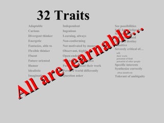 32 Traits32 Traits
See possibilities
Self- knowledgeable
Self-actualizing
Self-disciplined
Sense of destiny
Sensitive
Severely critical of…
self,
their work,
potential of field
potential of other people
Specific interests
Synthesize correctly
often intuitively
Tolerant of ambiguity
Adaptable
Curious
Divergent thinker
Energetic
Fantasize, able to
Flexible thinker
Fluent
Future oriented
Humor
Idealistic
Imaginative
Independent
Ingenious
Learning, always
Non-conforming
Not motivated by money
Observant, highly
Open-ended
Original - uniqueness
Passionate about their work
Perceive world differently
Question asker
All are learnable
All are learnable……
 