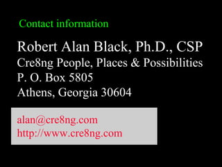 Contact information
Robert Alan Black, Ph.D., CSP
Cre8ng People, Places & Possibilities
P. O. Box 5805
Athens, Georgia 30604
alan@cre8ng.com
http://www.cre8ng.com
 