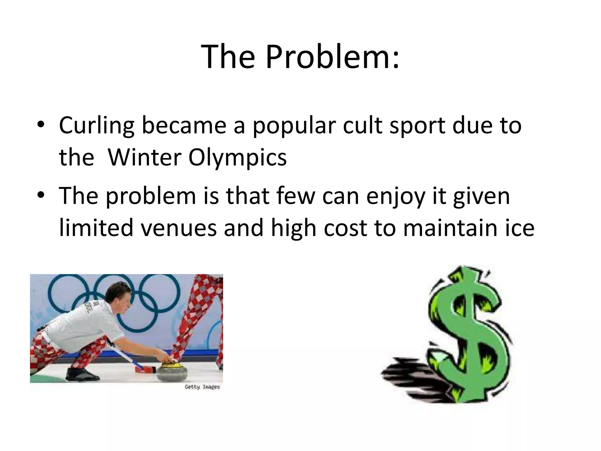 The Problem:
• Curling became a popular cult sport due to
the Winter Olympics
• The problem is that few can enjoy it given
limited venues and high cost to maintain ice