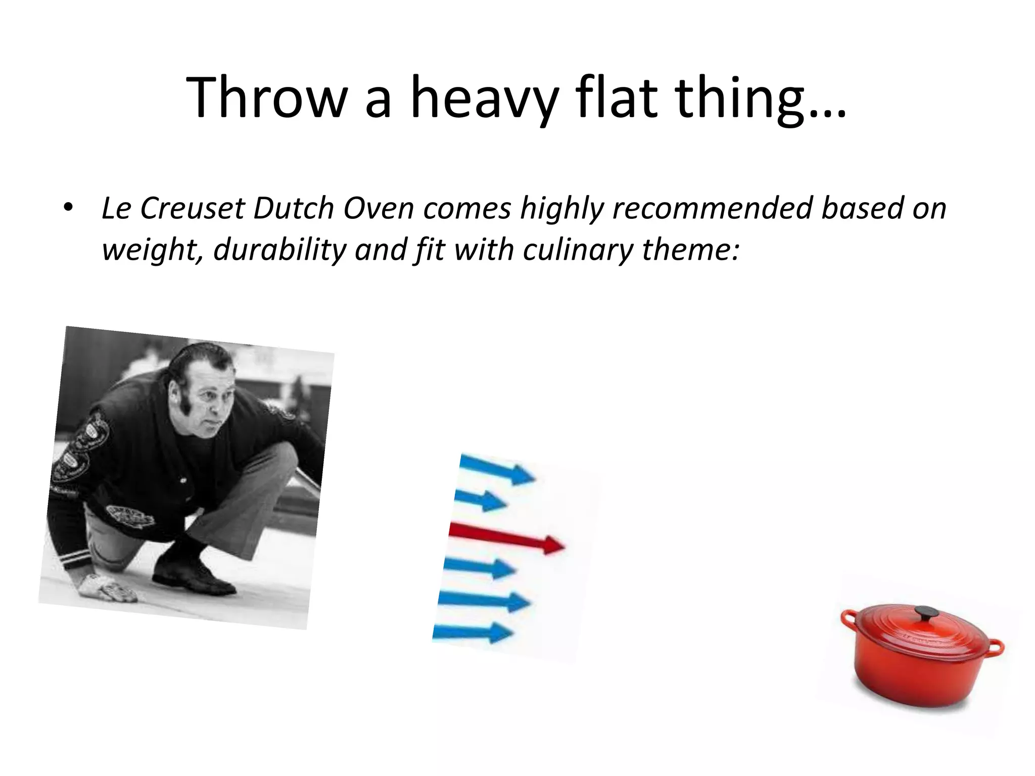 Throw a heavy flat thing…
• Le Creuset Dutch Oven comes highly recommended based on
weight, durability and fit with culinary theme: