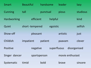 Smart Beautiful handsome leader lazy
Cunning tall punctual pious studious
Hardworking efficient helpful kind
Quiet short -tempered egoistic selfish
Show-off pleasant artistic just
Childish impatient patient paavam clever
Positive negative superfluous disorganised
Singer dancer sportsperson movie enthusiast
Systematic timid bold brave sincere
 