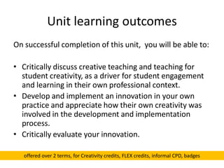 Unit learning outcomes
On successful completion of this unit, you will be able to:
• Critically discuss creative teaching and teaching for
student creativity, as a driver for student engagement
and learning in their own professional context.
• Develop and implement an innovation in your own
practice and appreciate how their own creativity was
involved in the development and implementation
process.
• Critically evaluate your innovation.
offered over 2 terms, for Creativity credits, FLEX credits, informal CPD, badges
 