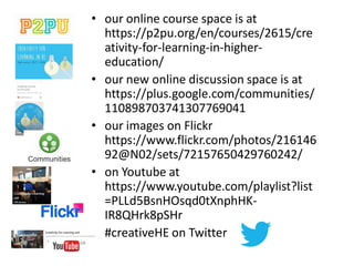 Community Spaces
– Connecting
people
Open Spaces -
Expansive minds
Story Spaces -
Connecting
hearts
Making Spaces –
Connecting hands
Thinking Spaces –
Connecting minds
Unit Learning Outcomes
On successful completion of this unit, participants will be able to:
• Critically discuss creative teaching as a driver for student engagement
and learning in their own professional context.
• Develop and implement an innovation in their own practice.
• Critically evaluate their innovation.
2 terms
practice-based assessment – implement and evaluate an innovation
Digital portfolios owned by students
 