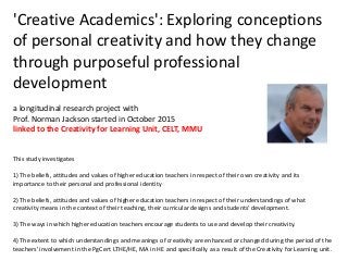 'Creative Academics': Exploring conceptions
of personal creativity and how they change
through purposeful professional
development
a longitudinal research project with
Prof. Norman Jackson started in October 2015
linked to the Creativity for Learning Unit, CELT, MMU
This study investigates
1) The beliefs, attitudes and values of higher education teachers in respect of their own creativity and its
importance to their personal and professional identity
2) The beliefs, attitudes and values of higher education teachers in respect of their understandings of what
creativity means in the context of their teaching, their curricular designs and students' development.
3) The ways in which higher education teachers encourage students to use and develop their creativity.
4) The extent to which understandings and meanings of creativity are enhanced or changed during the period of the
teachers' involvement in the PgCert LTHE/HE, MA in HE and specifically as a result of the Creativity for Learning unit.
 