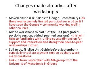 Changes made already... after
workshop 5
• Moved online discussions to Google + community > as
there was extremely limited participation in p2pu & I
have seen the Google + community working well in
other courses
• Added workshops to part 1 of the unit (integrated
portfolio session, added peer-led sessions) > this will
help to familiarise with online course dimension for
support and interaction and strengthen peer-to-peer
relationships further
• Still to do, finalise Unit Guide before September >
especially check assessment section as there were
many questions
• Link-up from September with MA group from the
University of Macedonia in Greece
 