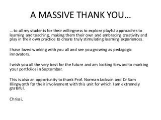 A MASSIVE THANK YOU…
… to all my students for their willingness to explore playful approaches to
learning and teaching, making them their own and embracing creativity and
play in their own practice to create truly stimulating learning experiences.
I have loved working with you all and see you growing as pedagogic
innovators.
I wish you all the very best for the future and am looking forward to marking
your portfolios in September.
This is also an opportunity to thank Prof. Norman Jackson and Dr Sam
Illingworth for their involvement with this unit for which I am extremely
grateful.
Chrissi,
 