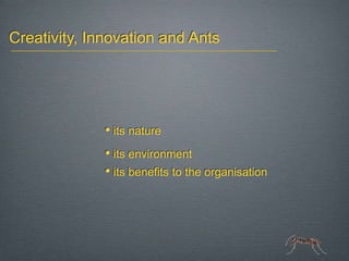 Creativity, Innovation and Ants




              • its nature
              • its environment
              • its benefits to the organisation
 