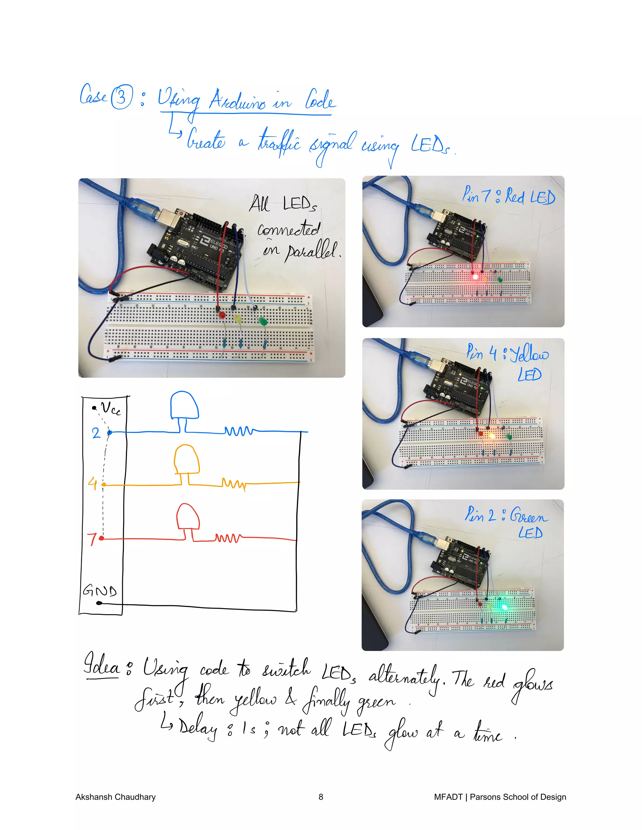 Case
UtingAaduinoide
Create a trafficsignalusing LEDs
All LEDs
Pin7 RedLED
connected
inparallel
Pin4 yellow
LED
ii Flume
D
fEmTmf air areas
GO.NL
Ideag
Using
codeto switch LEDs alternately The redglows
first thenyellow finallygreen
Delay g i s i not all LEDsglow at a time
Akshansh Chaudhary 8 MFADT | Parsons School of Design
 