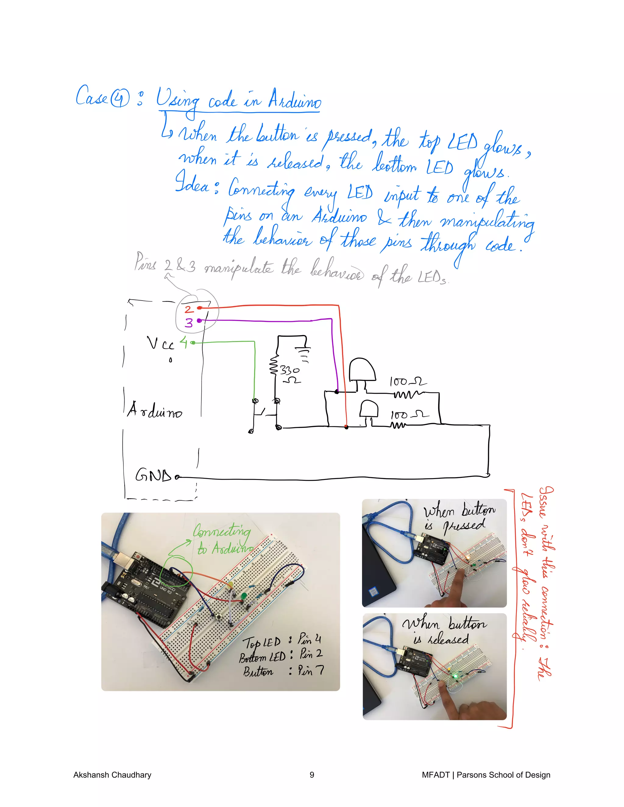 Case
UsingcodeinArduinols
when thebuttonispressedthe tipLEDglowswhen it is released thebottomLED
glowsIdea Connecting every LED inputto one ofthe
pins on an Arduino thenmanipulating
thebehavior
ofthosepinsthroughcode
Pins 243 manipulatethebehavior
oftheLEDs
i
onArduino
off D loose
now
hurland
whenbutton
EEis pressed
mggm
E
Tg
F
Ease
n.hmwhf.h.si
Pin7
Akshansh Chaudhary 9 MFADT | Parsons School of Design
 