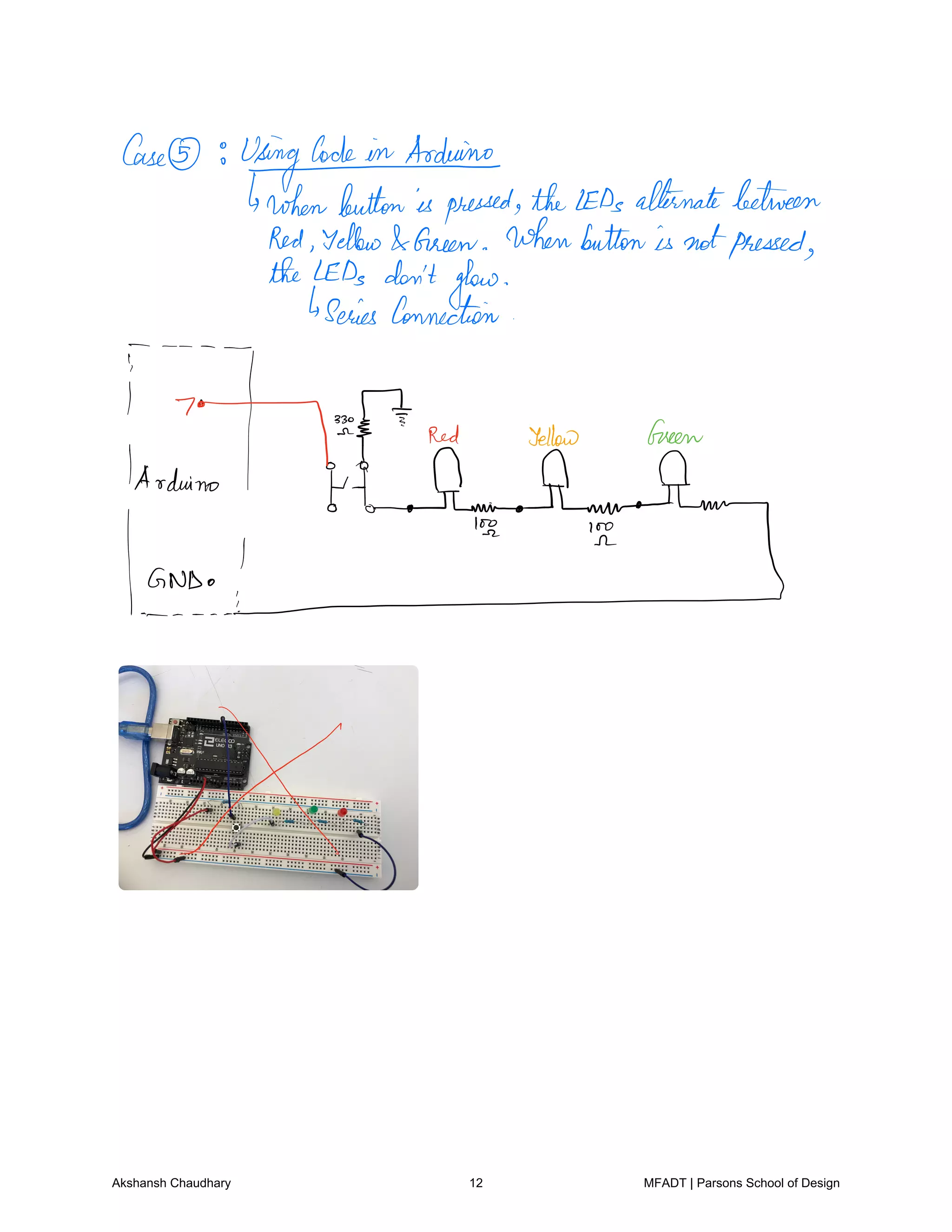Case
Usinglode.intrduino
brokenbuttonispressed theLEDsalternatebetween
Red Yellow Green Whenbuttonis notpressed
theLEDs don'tglow
Series Connection
i
Red Yellow Green
from.no
IEIoAmEh.m
EhyGNDoI
Akshansh Chaudhary 12 MFADT | Parsons School of Design
 