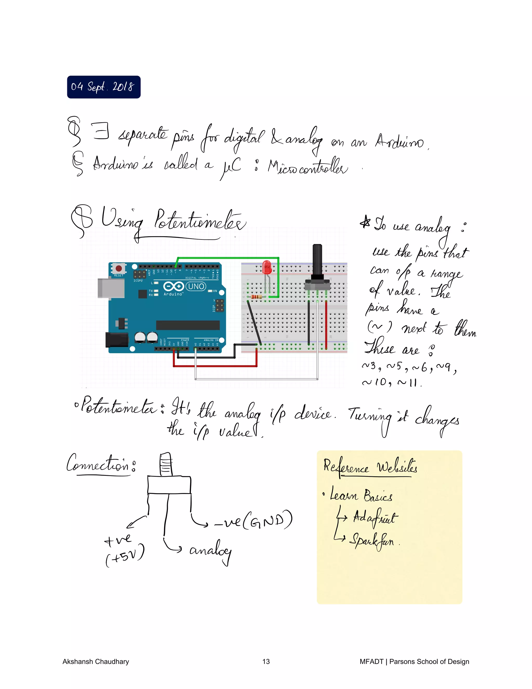 04Sept 2018
F separatepinsfordigital analog on an Arduino
Arduinois called a
µC Microcontroller
Using Potentiometer I use
analogi
usethepinsthat
can
of a
range
ofvalue The
pins have a
7 next to them
These are 9
3g NSg u bg
N9
N lOg n Il
Potentiometer It'stheanalog ilp device
Turning it changes
the ifp value
Connection
Et
Referencewdesites
o learnBasics
c L weCanD Adafient
ve Sparkfun
tsv analog
Akshansh Chaudhary 13 MFADT | Parsons School of Design
 