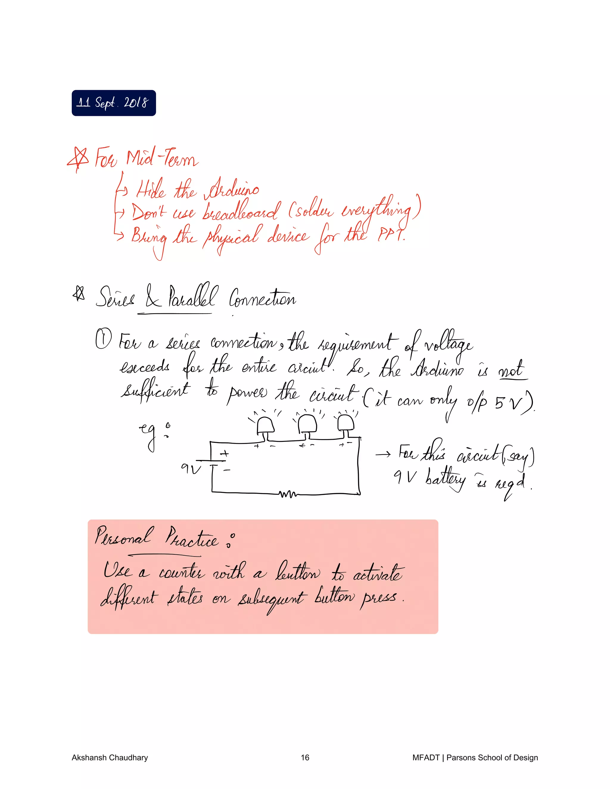 11Sept 2018
A FewMidTeam
HidetheArduino
Don'tuse breadboardGoldeneverything
Bringthephysicaldevice
forthe PM
A Series Parallel connection
Fav a series connection therequirementofvoltage
exceeds fortheentire circuit So theArduino is not
sufficient topowerthe circuitCit can only ofp s v
eg
au I
forthis circuitfsay
Lund 9 V battery is
req
d
Personal Practice
Fainter with a button toactivate
differentstates on subsequentbuttonpress
Akshansh Chaudhary 16 MFADT | Parsons School of Design
 