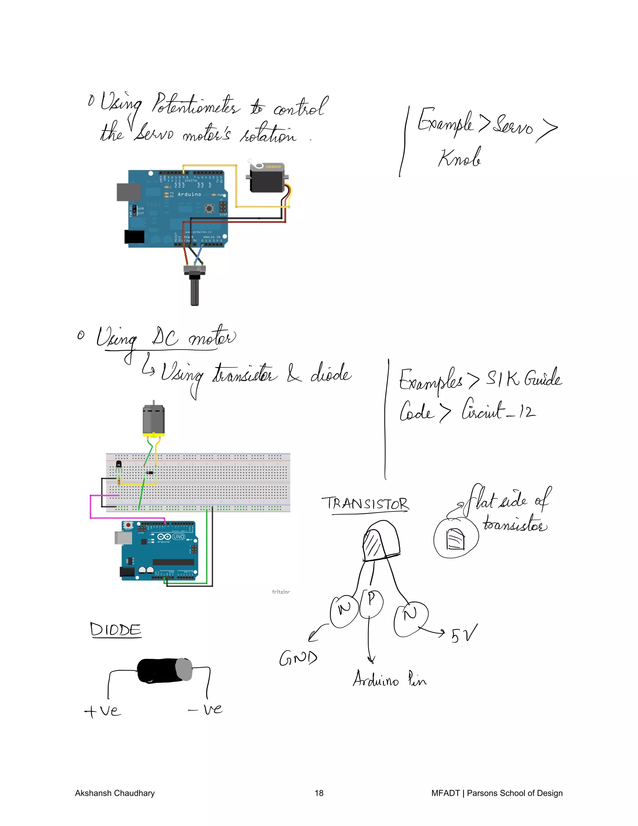 Using
Potentiometer control
IExample
ServotheServomotor's rotation
knob
WYYusingmttfansisfeeldeo.de
JExamples
slkanide
Code biscuit 12
TRANSISTOR gflatsideof
DDL
transistor
l
sVDIODE E
TM
AND tArduinoPin
ve ve
Akshansh Chaudhary 18 MFADT | Parsons School of Design
 