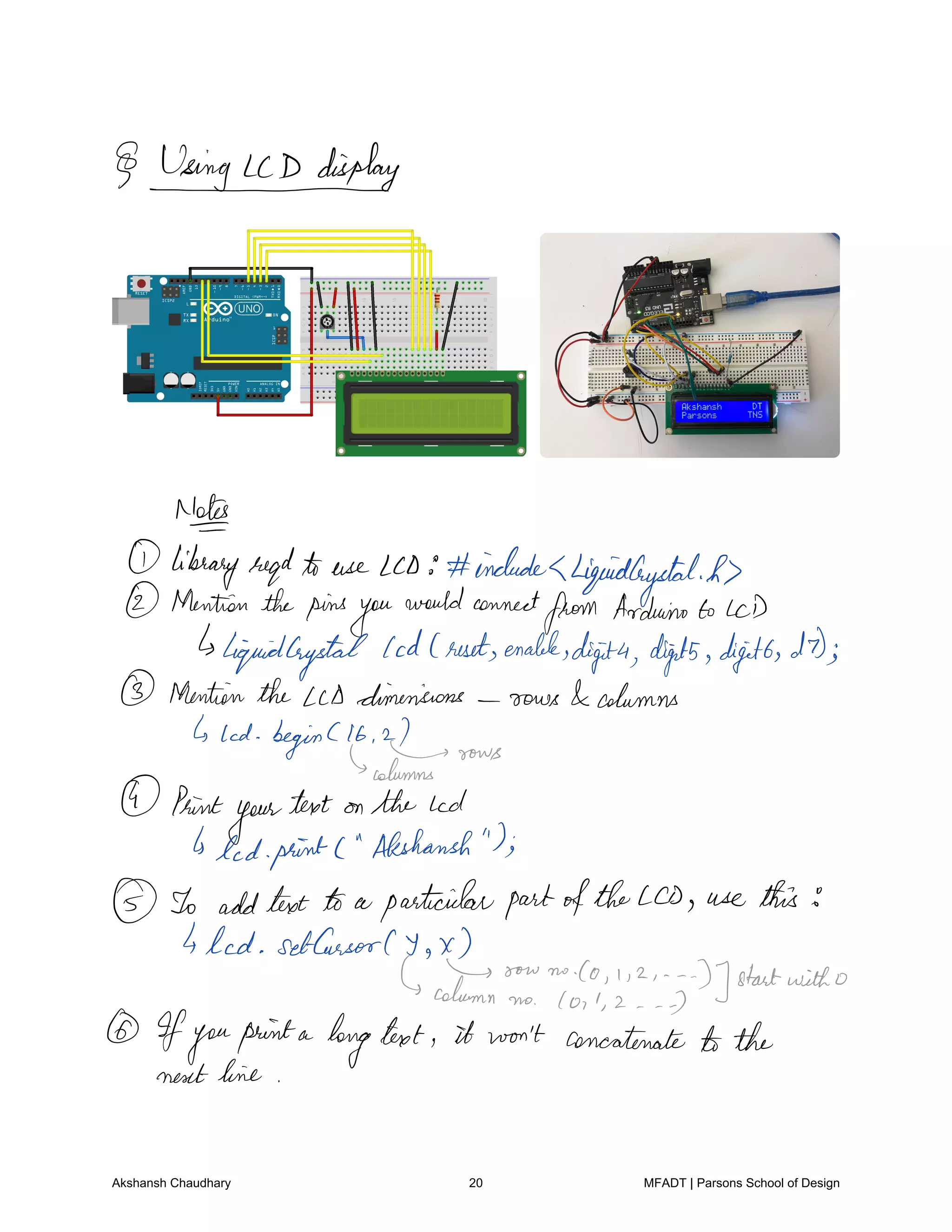 May
Notes
libraryregdto use LCD includesLiquidCrystalh
Mentionthepins
you
wouldconnect
from Arduinoto LCD
liquidCrystal
Cod resetenable
digita digits digits DD
Mentionthe Lcd dimensions rows columns
lad beginClb
I sows
columns
Print
your
text on the Lcd
Is led printC Akshansh
To addtext a particularpartoftheLCD use this
4 led SetCursor Y
XIs now no.co i z
D startwitho
column no I o l 2 7
Ifyouprinta
longtext it won't concatenate tothe
next line
Akshansh Chaudhary 20 MFADT | Parsons School of Design
 