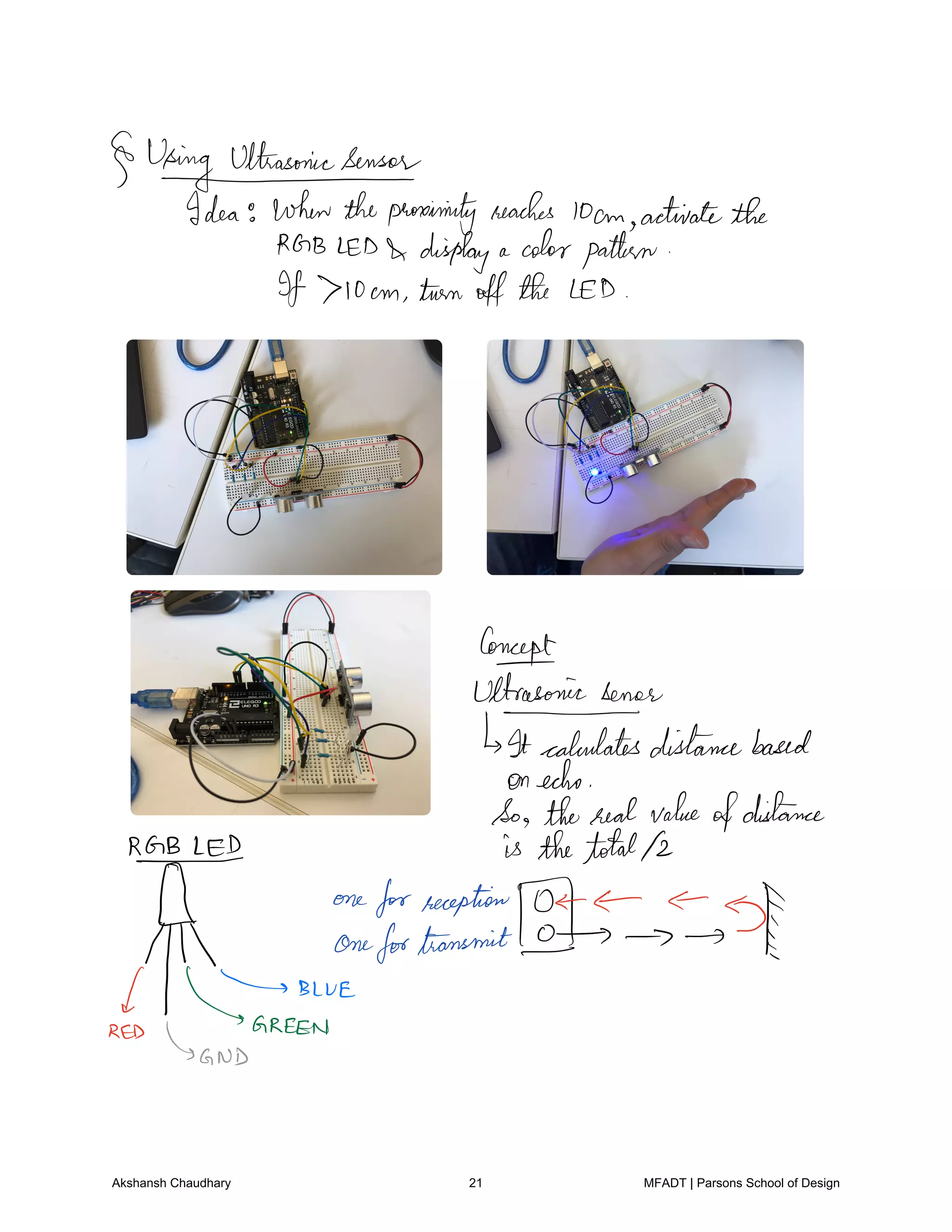 Usinguthasonicsensoeddea
whentheproximity reaches
10cm activatethe
RGB LED display a colorpattern
If 710cm turn offthe LED
Concept
Ultrasonic senor
It calculatesdistancebased
onecho
So thereal value
ofdistance
REBLED is thetotal12
f one
forreception
4Th
onefortransmit IBLUE
RED
GREEN
AND
Akshansh Chaudhary 21 MFADT | Parsons School of Design
 