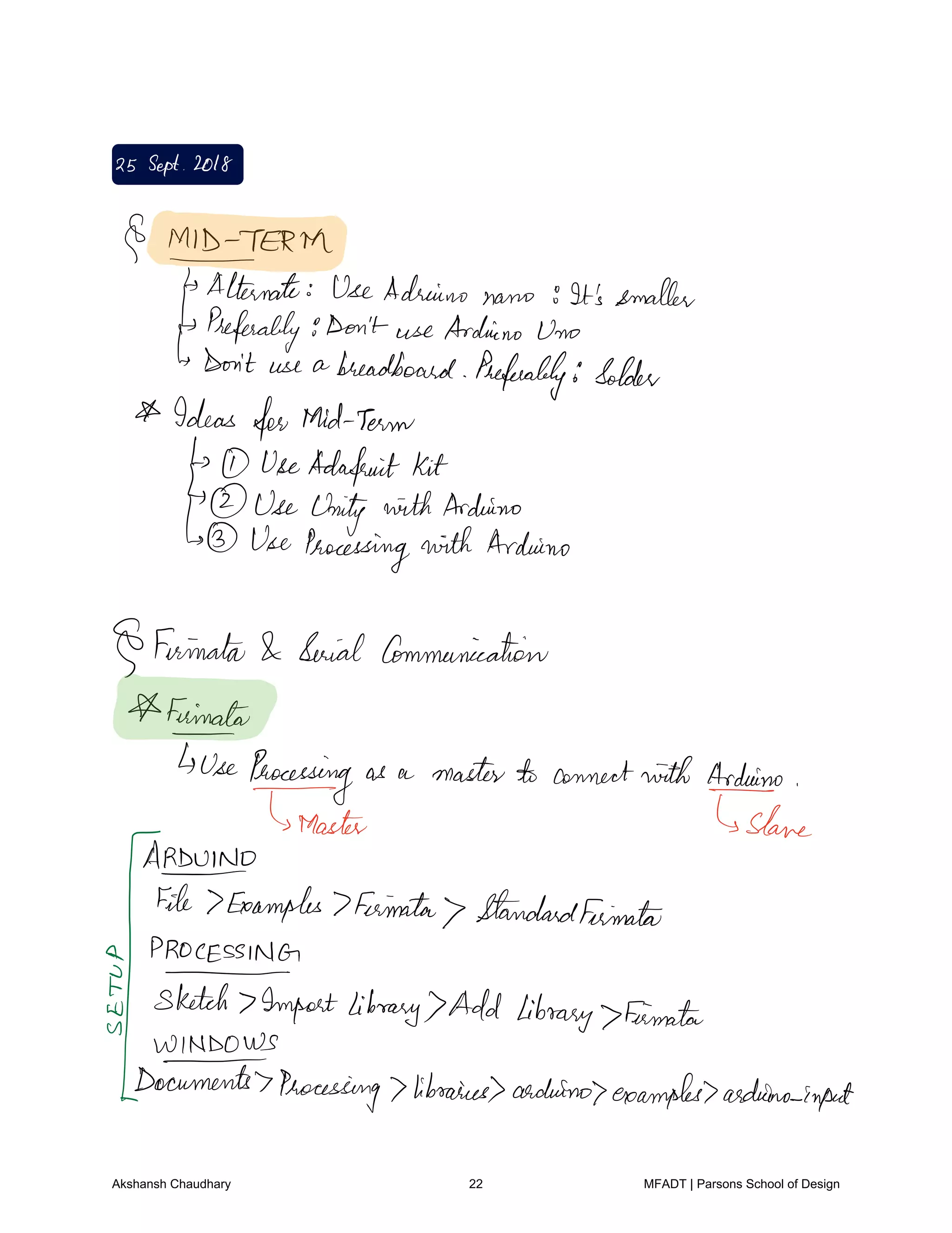25Sept 2018
MIDTERM
Alternate VseAdriano nano It's smaller
Preferably9Don't use Arduino Uno
Don't use a breadboard Preferably Solder
Ideas forMid Term
UseAdafeuit kit
UseUnity withArduino
Use Processingwith Arduino
Firinalat Serial Communication
Fainato
UseProceeding as a master to connectwith Aereo
Master Slane
ARDUINO
File Examples 7Feimata StandardFeimalat
fFfffmpat
library Add library FirmataU
WINDOWS
ITcumentsProcessing libraries arduino examples aidedno input
Akshansh Chaudhary 22 MFADT | Parsons School of Design
 