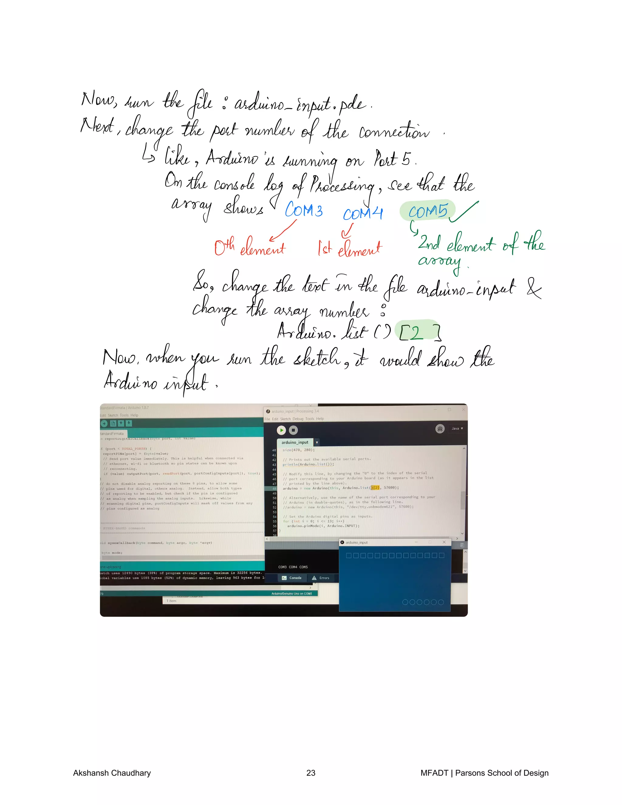 Now turn thefile arduino inputpole
Next changetheportnumber
ofthe connection
like Arduinois
running on Port5
Ontheconsole
logofProcessing seethatthe
array shows Cota3 corn4 COMS
Oth I 1st
Element 2ndelement
ofthe
assay
So changethetextin thefilearduino input
changethe
array
number
Arduino list 2
Now when
you
seenthesketch it wouldshowthe
Arduino
input
Akshansh Chaudhary 23 MFADT | Parsons School of Design
 