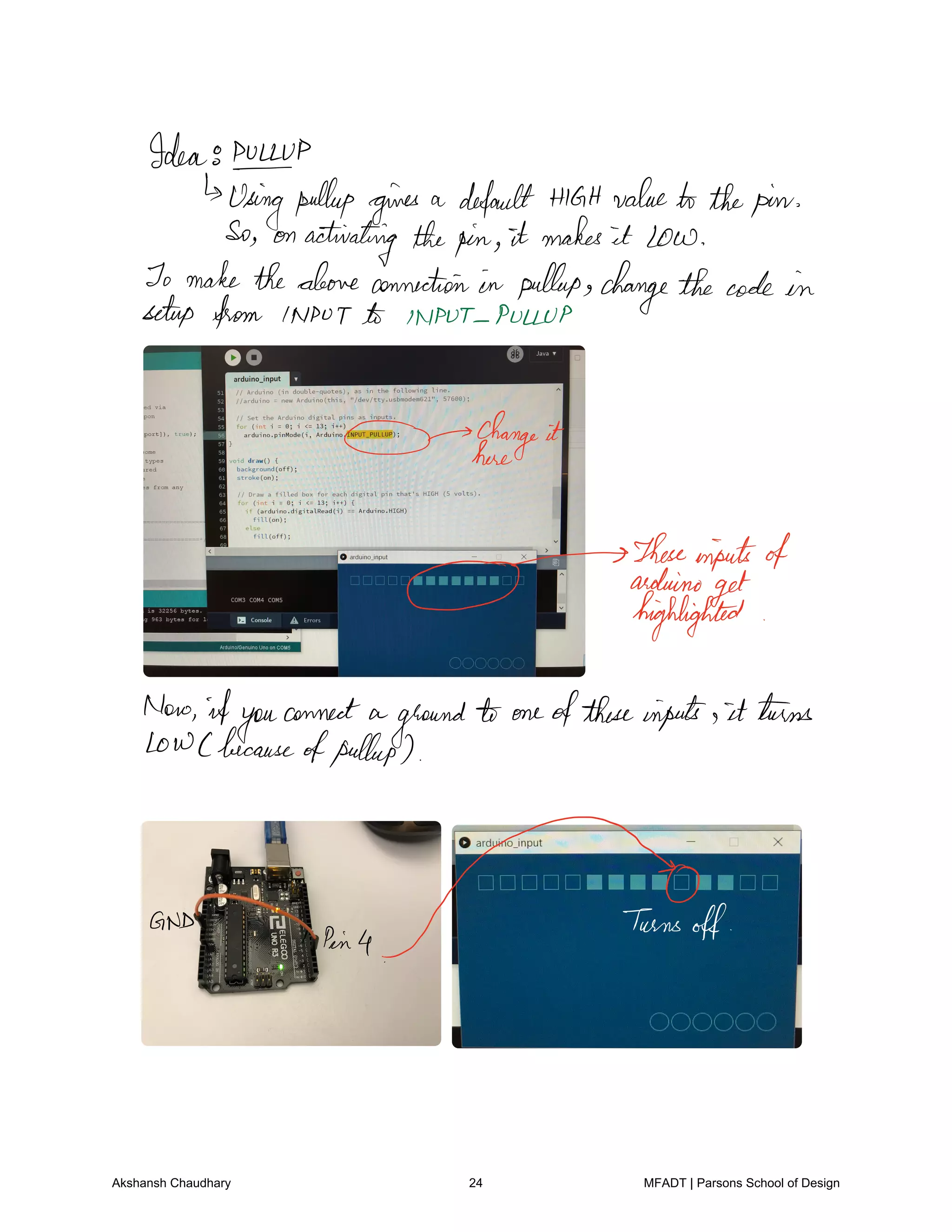 Idea8PILEUP
Usingpulley gives a defaultHIGHvaluetothepin
So on activating thepin it makes it Low
To maketheaboveconnection in pulleys changethecode in
setup from INPUT INPUT PULLUP
change it
here
g
Theseinputsofarduino
get
highlighted
Now ifyou
connect a
ground to oneoftheseinputs it turns
toWCbecause
ofpulleys
GND
Pin4
Turnsoff
Akshansh Chaudhary 24 MFADT | Parsons School of Design
 