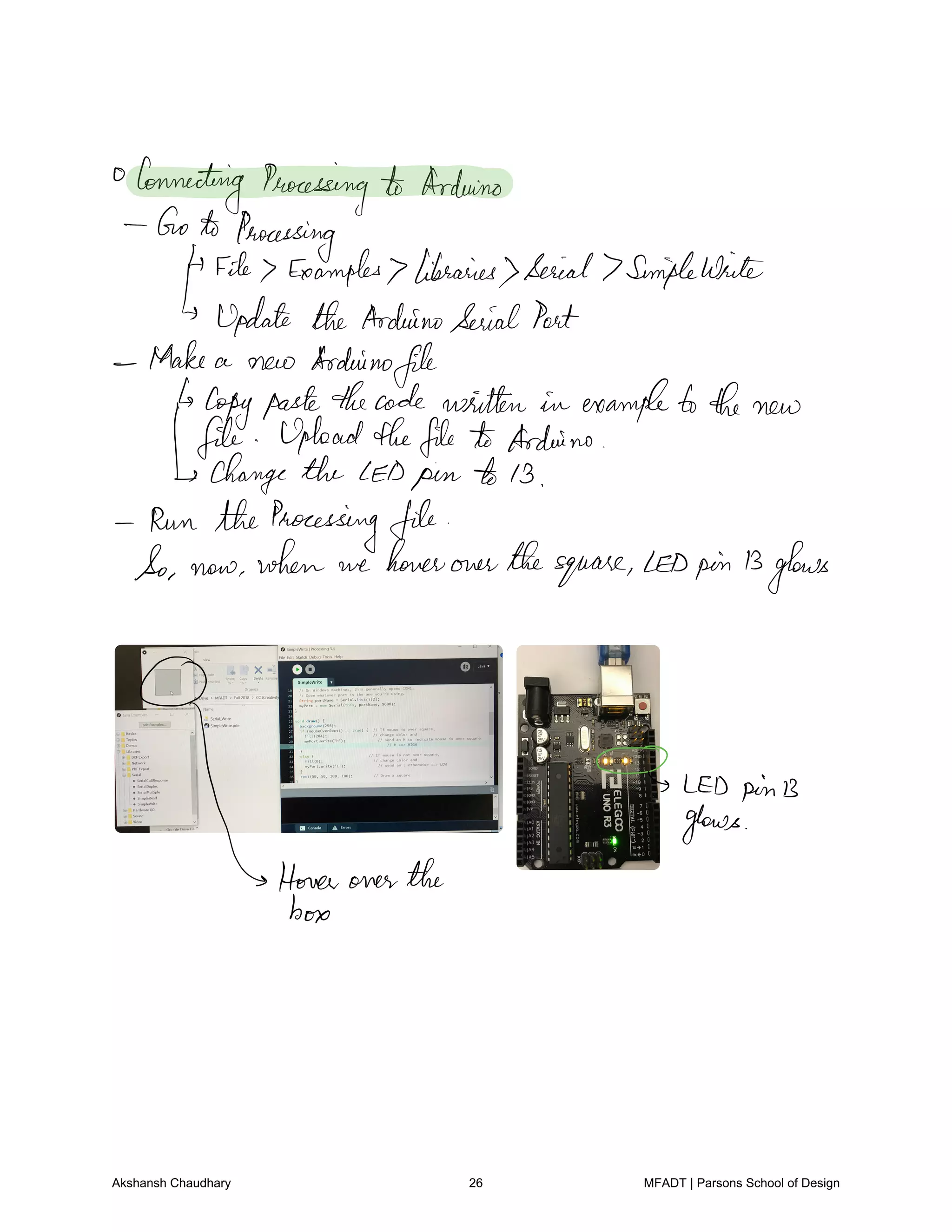 Connecting Processing to Arduino
Goto Processing
File7 Examples libraries Serial 7Simplewide
Update the ArduinoSerialPort
Make a new Arduino
file
copypastethecode written in exampletothe new
file Uploadthefile to Arduino
change the LED pin to 13
Run the Processing file
So now when we hoverover thesquare LEDpin13glows
O
LED pinB
Home over the
T
box
Akshansh Chaudhary 26 MFADT | Parsons School of Design
 