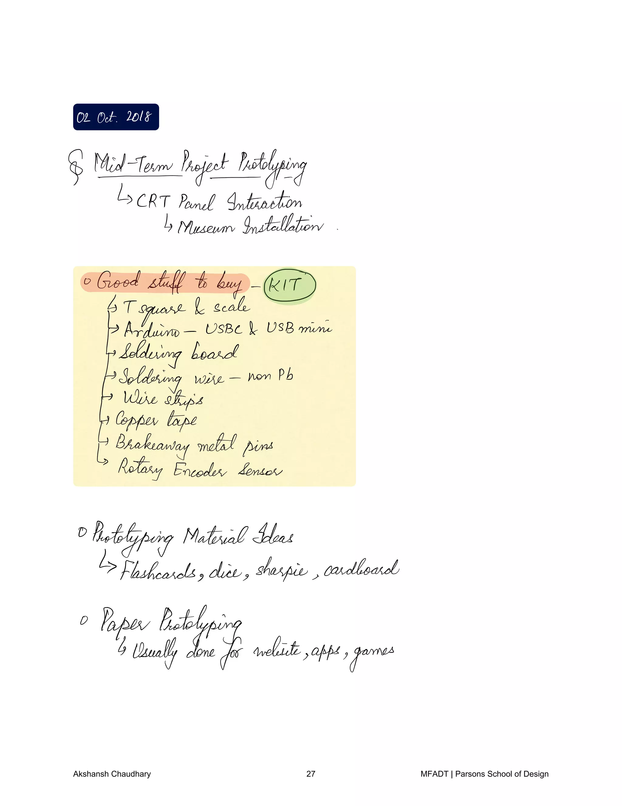 02Oct2018
thidrojectototyping
CRT Panel Interaction
MuseumInstallation
Goodstuffto buy
T
square
scale
Arduino USBc USB mini
Soldering board
Soldering wire non Pb
wire strips
Coppertape
Brakeawaymetalpins
Rotary Encoder Sensor
0
Prototyping MaterialIdeas
Flashcards dice sharpie cardboard
PaperPrototyping
usuallydone
for
website
apps games
Akshansh Chaudhary 27 MFADT | Parsons School of Design
 