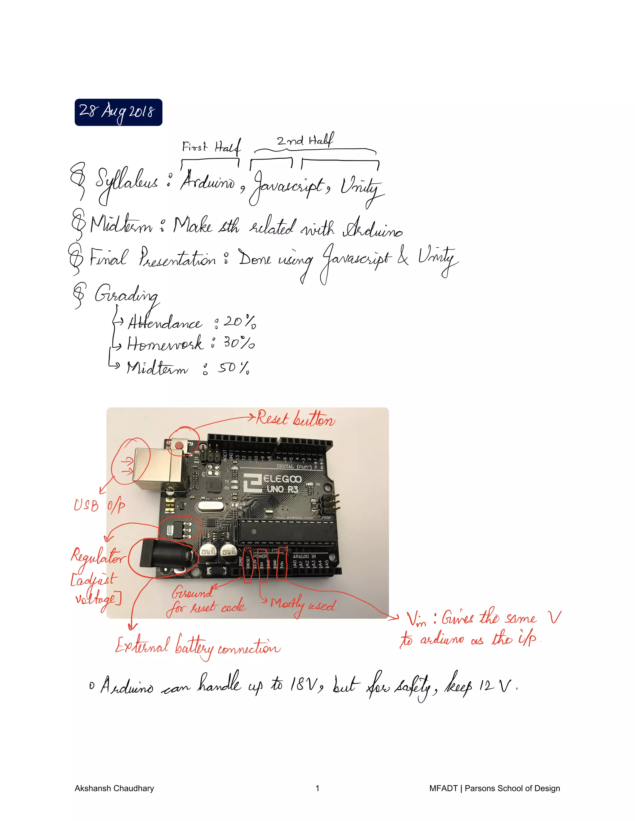 28Aug2018
FirstHalf It
T T 1
Syllabus Arduino Javascript Unity
Midterm Makesth relatedwith Arduino
Final Presentation 8 Done
usingJavascript Unity
Grading
Attendance 204
Homework so
Midterm to 50
D
Resetbutton
USBOfp
cagyfgpfgqoundffdffrafv.vn
airesthosame V
Externalbatteryconnection toarduino as theilp
oArduino can
handle
up to 18V butforsafety keep 12 V
Akshansh Chaudhary 1 MFADT | Parsons School of Design
 