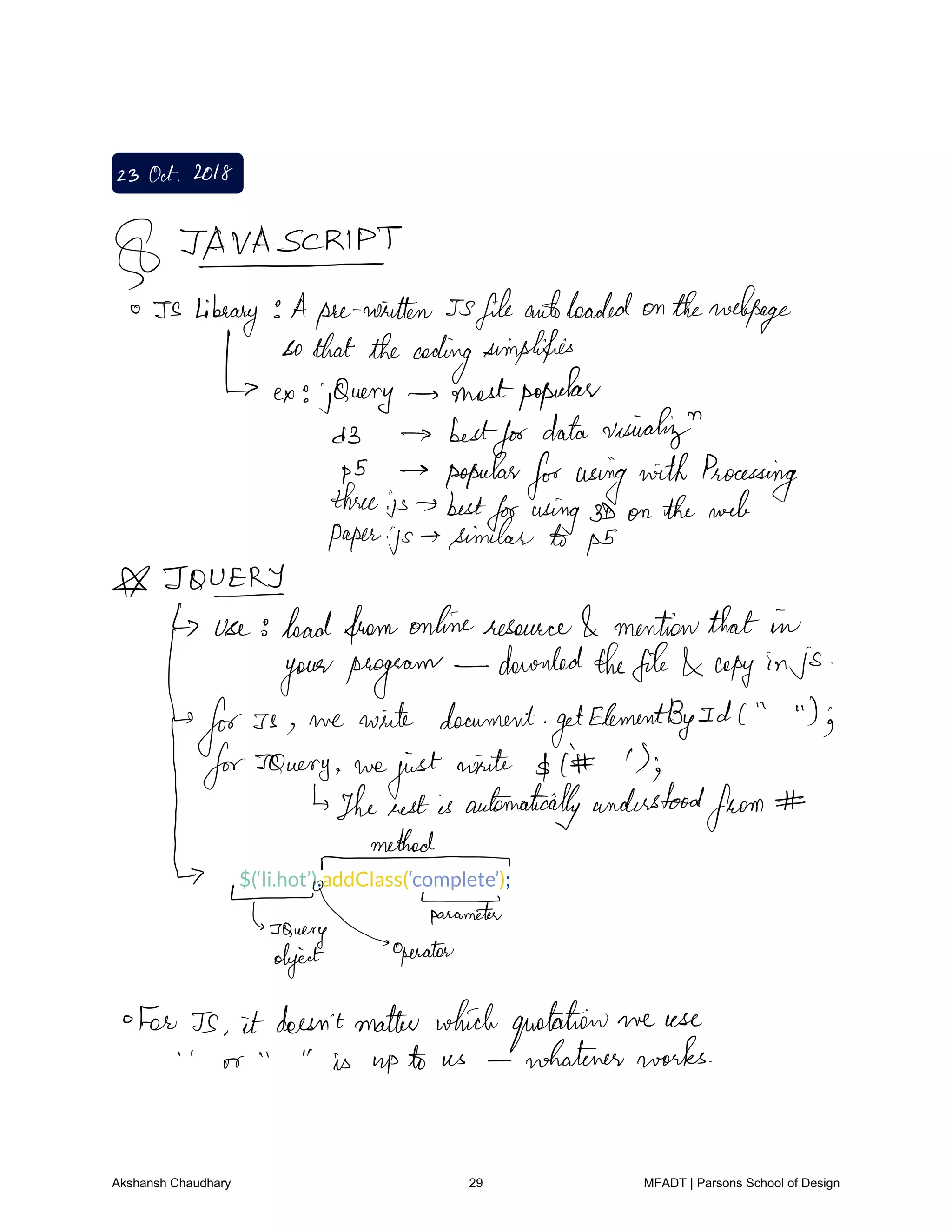 23 Oct2018
TAVA PT
Is library Aprewritten Jsfileandloaded onthewebpage
sothatthecoding
simplifies
ex jQuery mostpopular
d3 best
fordatavesicalign
ps popular
forusingwithProcessing
threeis best
forusing3D on theweb
paper.js similar b ps
TOVERT
use headfromonlineresource mentionthat in
yourprogram
dauntedthefile copy in js
for Is we write document
getElementBy Id l Ig
forJQuery we
justwrite I S
Thenestis automaticallyunderstood
from
Mr
parameter
so
ry operatorobject
For Ts it doesn'tmatter whichquotation we use
or is upto us whateverworks
Akshansh Chaudhary 29 MFADT | Parsons School of Design
 