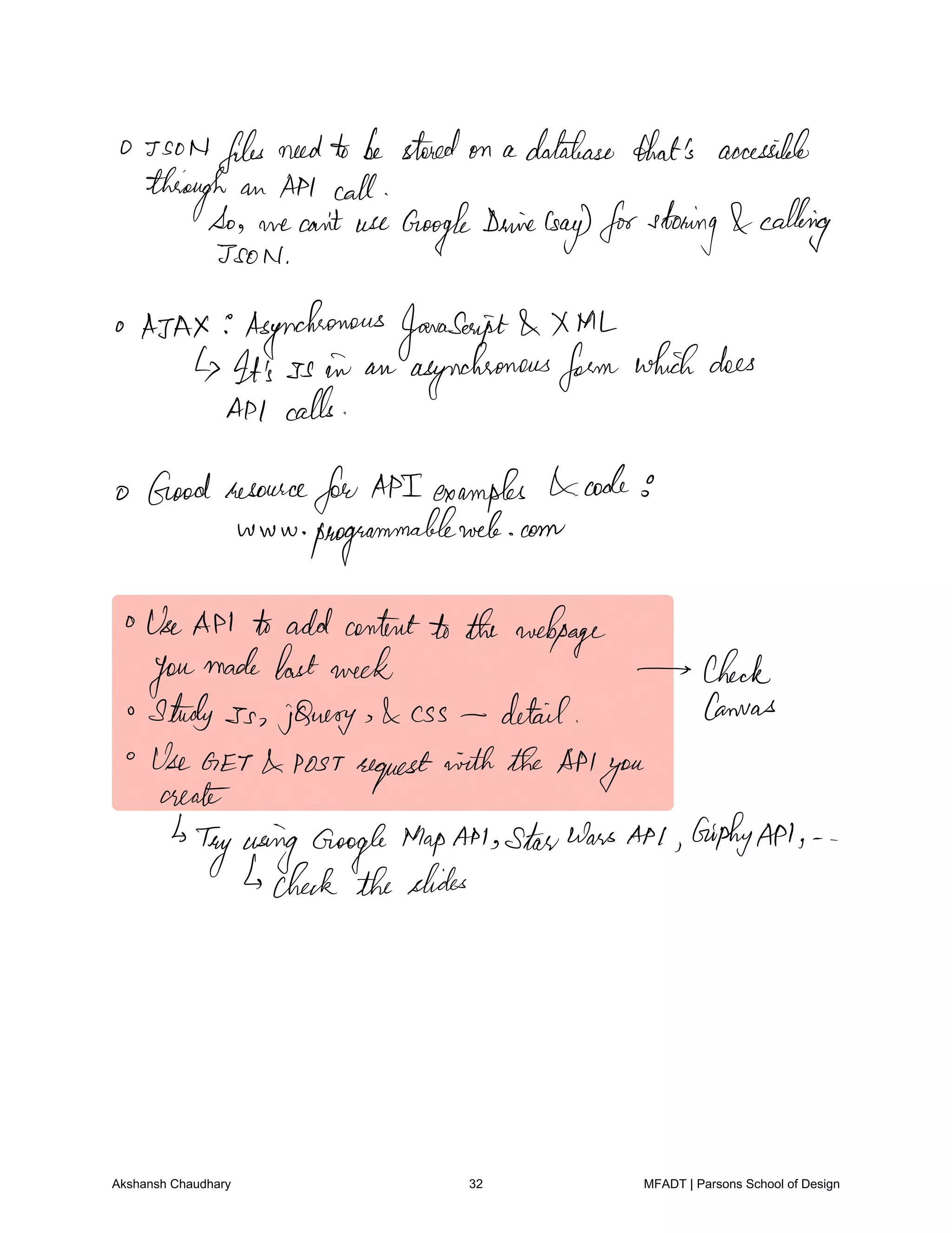 O Tso N files needto be storedon a database thatis accessible
through an API call
So we can't use Google
Dewine
Gay forstoning calling
JSON
o AJAX Asynchronous JavaScript XML
It's ss in an asynchronousform whichdoes
API calls
o Good resource
for API examples codes
www programmableweb com
UseAPI to addcontentto the webpage
you
made lastweek check
Sturdy Ss jQuery Css detail Canvas
Use GET POSTrequest with the API
youcreate
Tryusing Google MapAM StarWars API GiphyAPI
check theslides
Akshansh Chaudhary 32 MFADT | Parsons School of Design
 