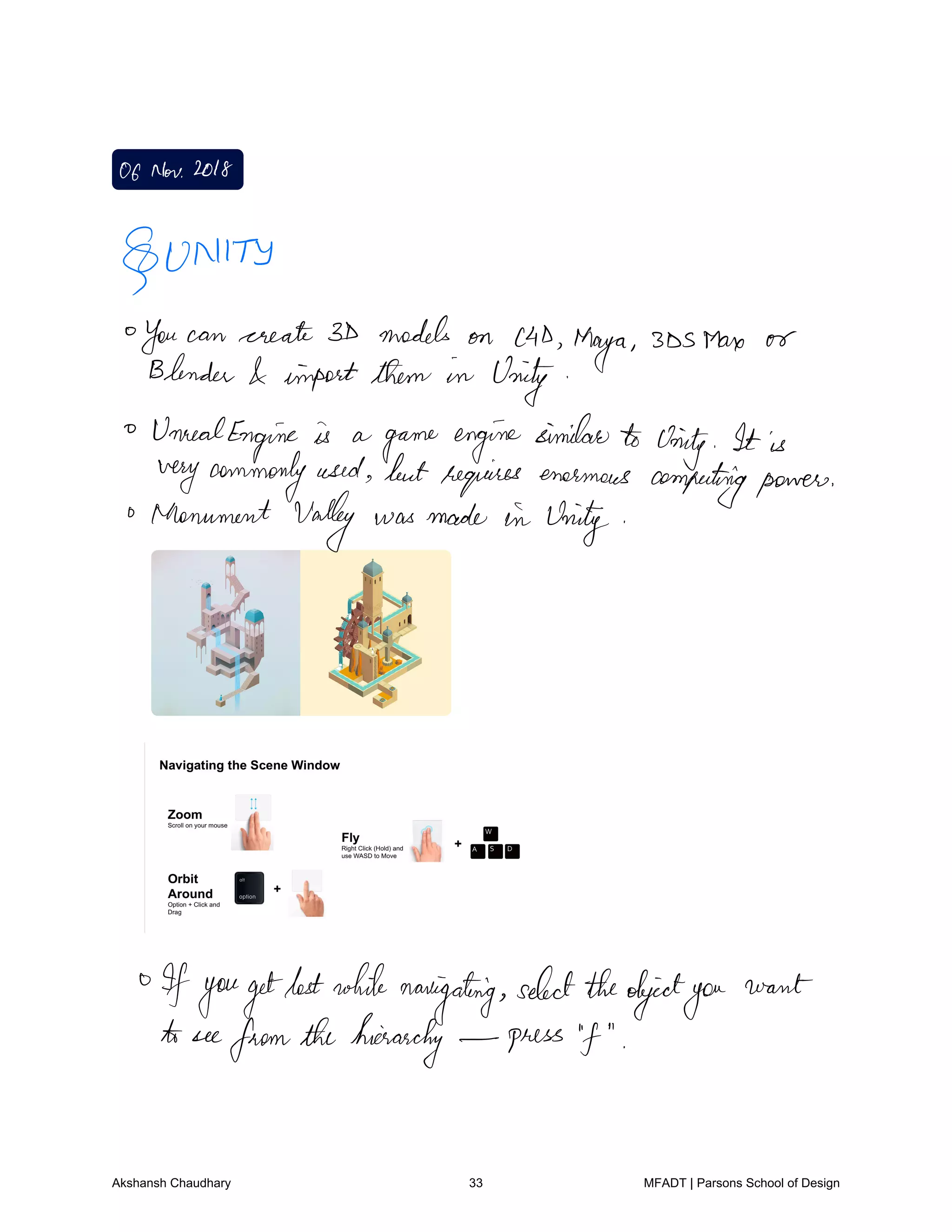 OfNov2018
UNITY
You can create 3D models on c4D
Maya 3DSMare or
Blender import them in Unity
UnrealEngine is a
game enginesimilarto Unity It is
verycommonlyused butrequires enormous computingpower
Monument Valley was made in Unity
Ifyougetlostwhile
navigating
selecttheobjectyou
want
to see
fromthehierarchy press f
Akshansh Chaudhary 33 MFADT | Parsons School of Design
 