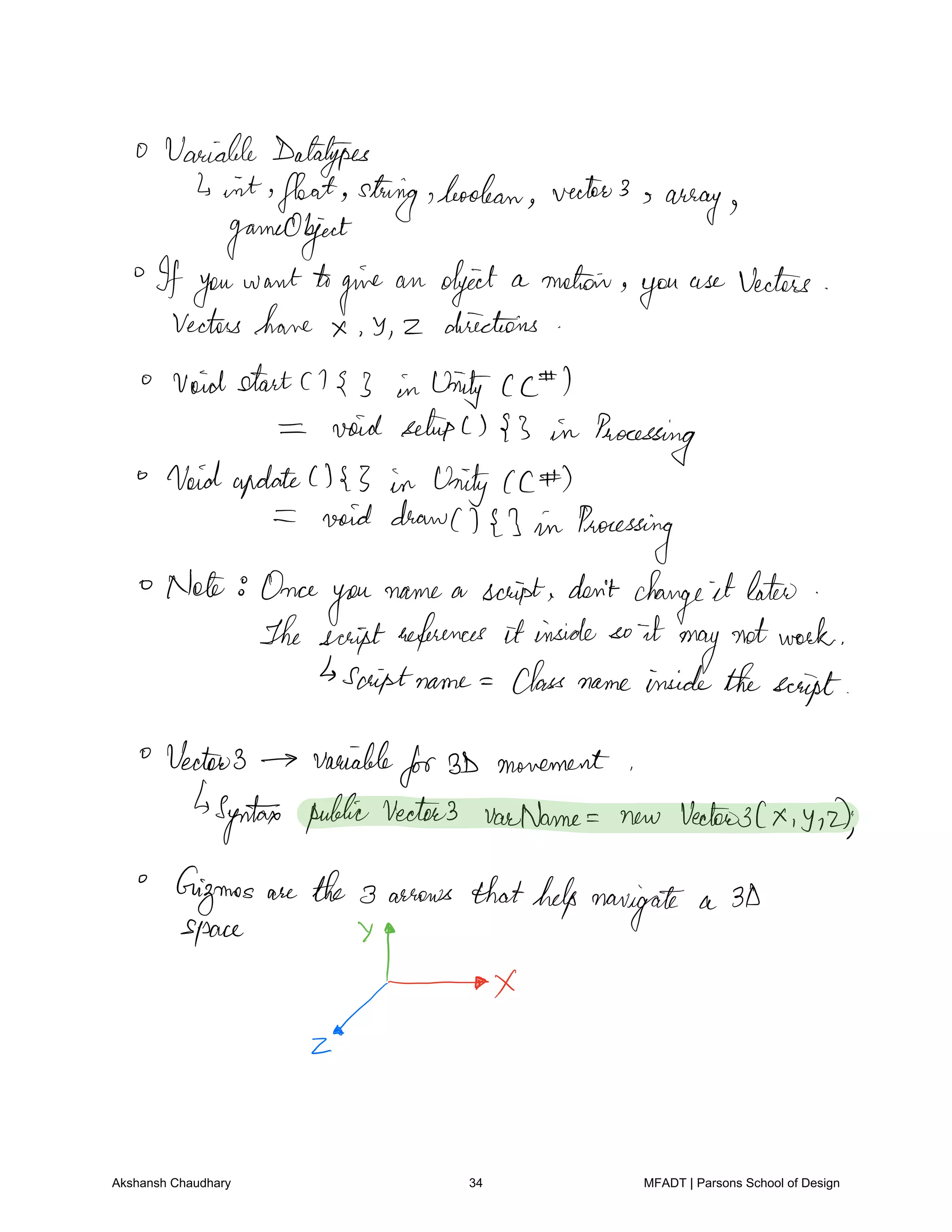 Variable datatypes
4 int float string boolean vector3 s
array
gameObject
Ifyou want to
give an object a motor
you
use Vectors
Vectors have Y z directions
Voidstart 3 in Unity cc I
void setupC 3 in Processing
VoidupdateC 3 in Unity cc
void drawC I in Processing
Note Once
you
name a script don't change it later
The scriptreferences it inside so it
may
notwork
sooptname Class name insidethescript
Vector3 variable
for3D movement
Syntax publicVectors varName new Vector3Cx y 2
Gizmos are the 3 arrows thathelp navigate a 3D
space 7
f
f
x
Akshansh Chaudhary 34 MFADT | Parsons School of Design
 