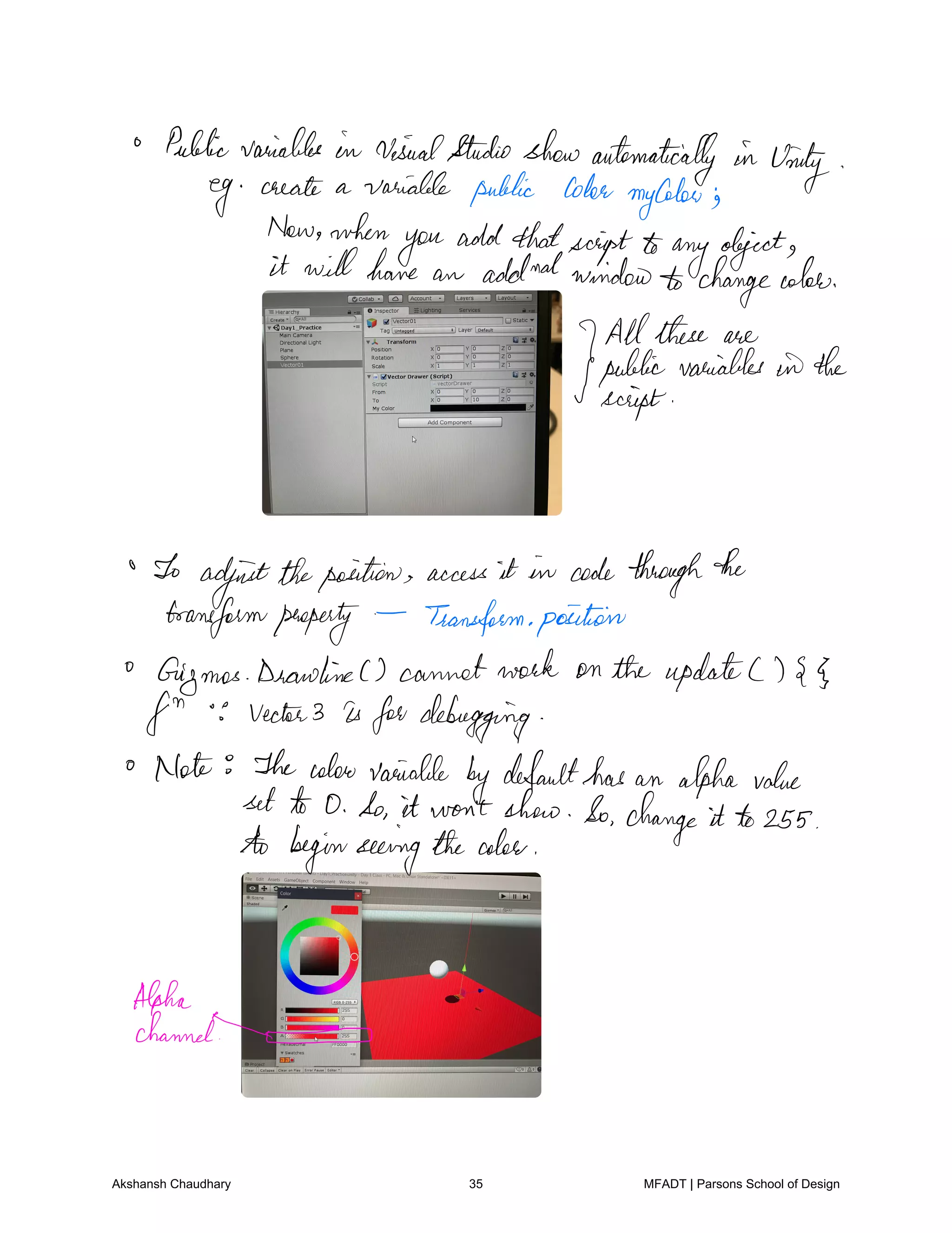 Publicvariables in visualStudioshowautomatically in Unity
eg create a variable public Cohen
my
Colon
Now when
you add thatscriptto
anyobject
it will have an addndwindow changecolon
Allthese are
public variables in the
script
To
adjusttheposition access it in codethroughthe
transformpenepeity Transformposition
Gizmos DrawlineC cannotwork on the updateC g
fin vector3 is fordebugging
Note Thecolour variable
bydefaulthas an alpha value
set to 0 So it won't show So change it to 255
to beginseeingthecolor
Alpha
Channel
Akshansh Chaudhary 35 MFADT | Parsons School of Design
 