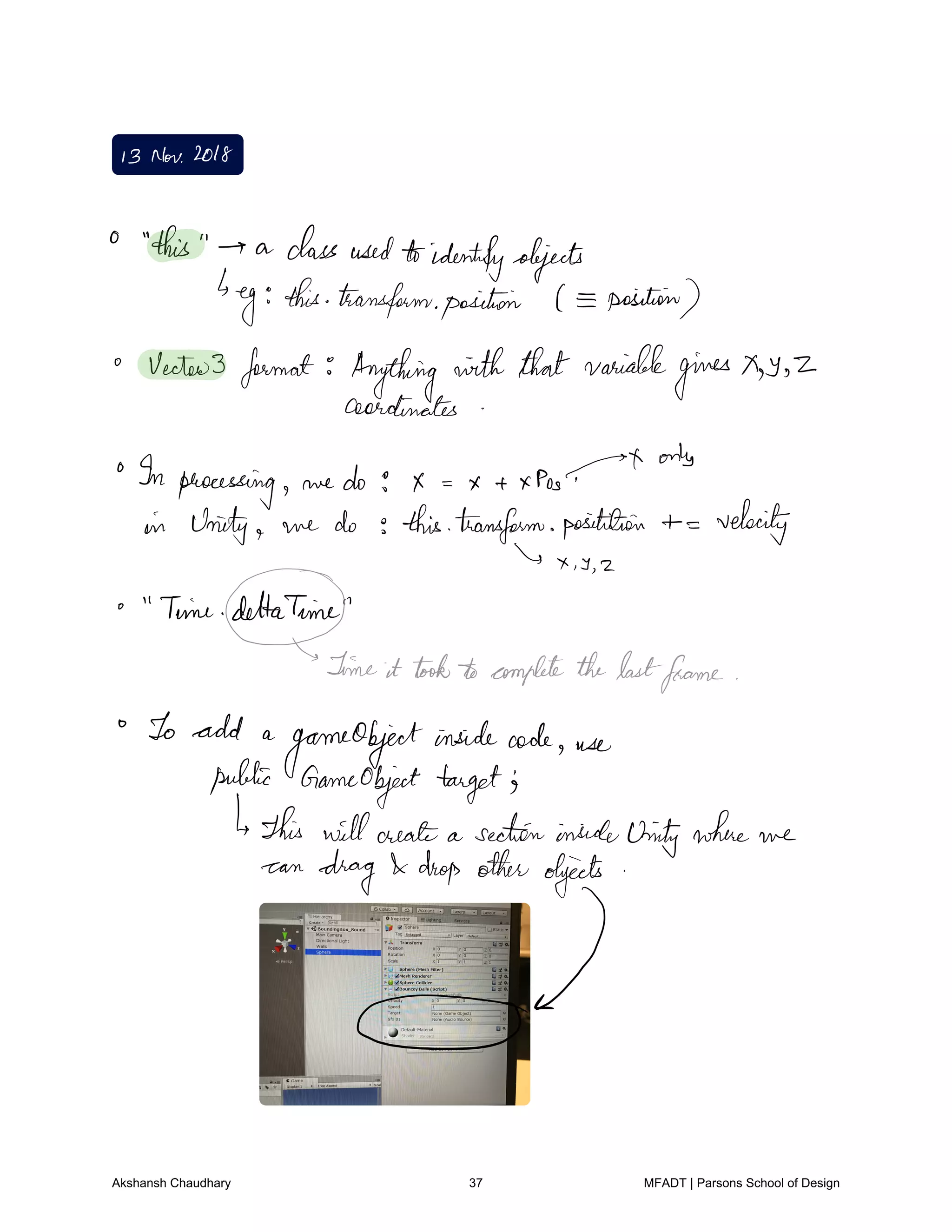 I3 Nov2018
this a classusedtoidentifyobjects
eg this transformposition position
Vector3 format Anything withthatvariable
gives y 2
coordinates
In processing we do g x xpos.tt
orb
in Unity we do thistransform positition velocity
Is X T 2
Time dlttaTim
gameit took completethelastframe
To add a
gameObjectinsidecode use
public Gameobject target's
This willcreate a sectioninsideUnitywhere we
can
drag drop other objects
I
Akshansh Chaudhary 37 MFADT | Parsons School of Design
 