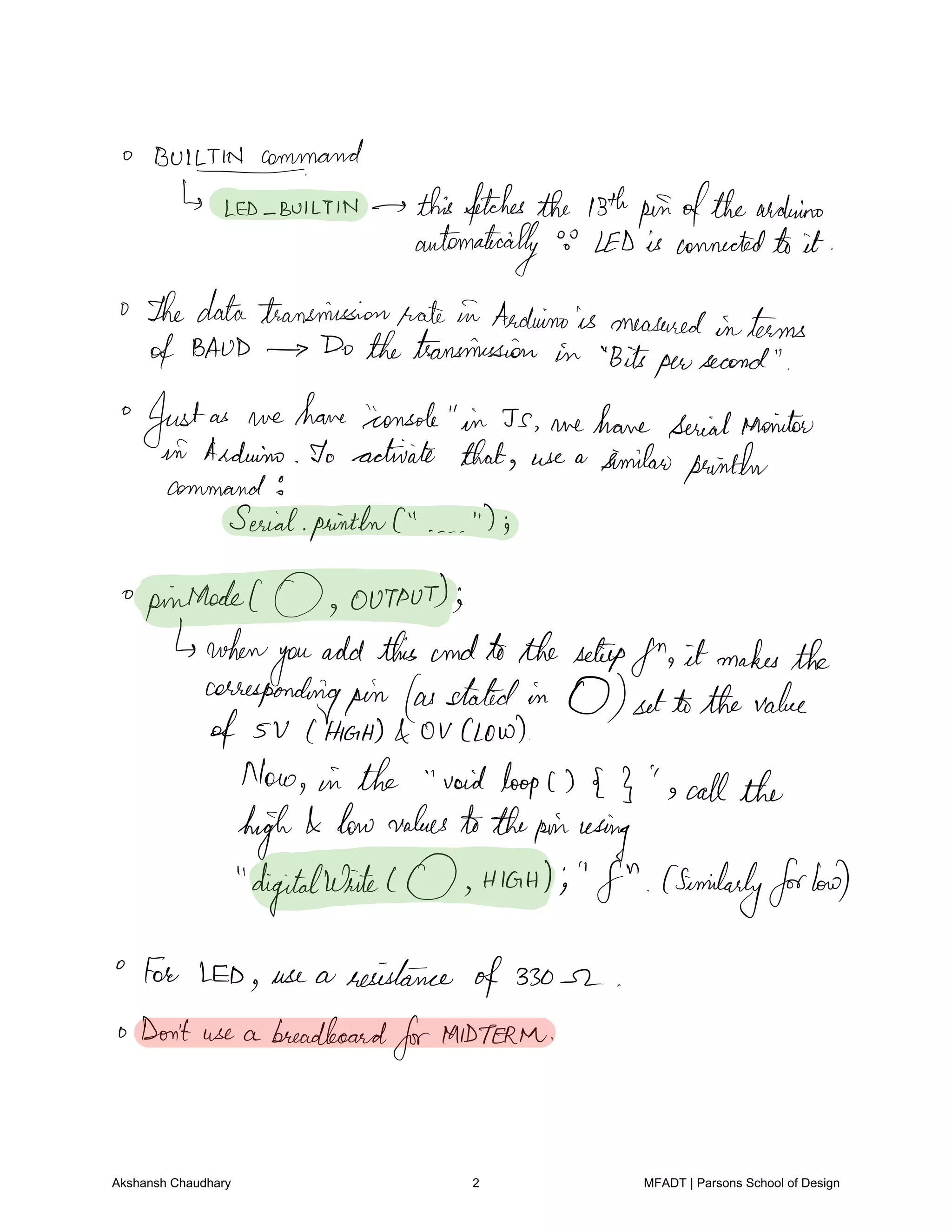 Bultmann.rand
LED Bum in thisfetchesthe Bthpinofthearduino
automatically o LED is connectedto it
o Thedatatransmissionrate in Arduinois measured interms
of BAUD Do thetransmission in Bitspersecond
Justas we have console in Js we have serialanointer
in Arduino To activate that use a similarpainther
command5
SerialpaintbnC is
pinnacleC 0 output
when
you
addthis andtothesetupfn it makesthe
correspondingpin as statedin 0 settothe value
of 5 V HIGH OU Low
Now in the voidloopc 3 s callthe
high low values tothepinusing
digitalwrite HIGH's f similarlyforloud
for IED use a resistance
of330 r
o Don't use a breadboard
forMIDTERM
Akshansh Chaudhary 2 MFADT | Parsons School of Design
 