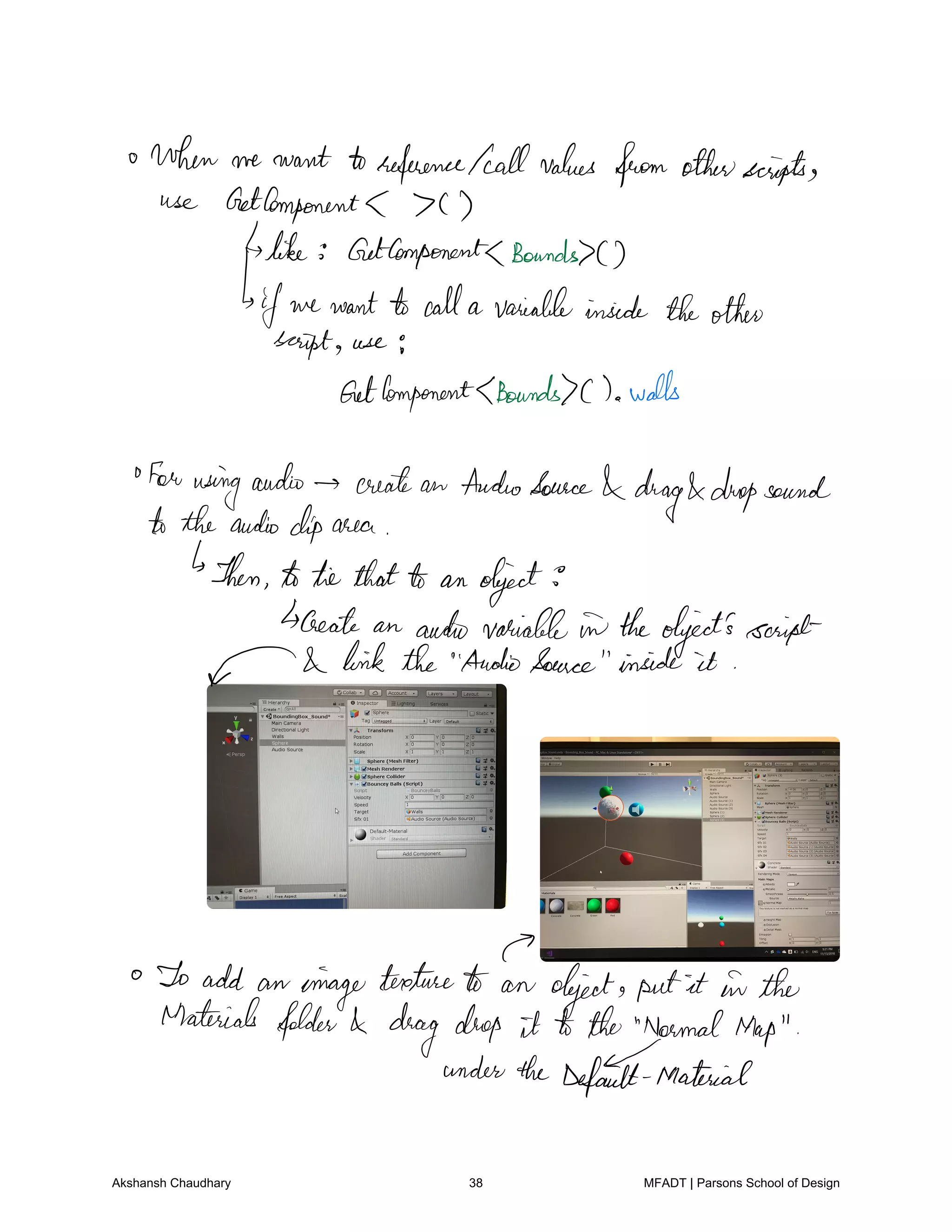 when we want toreference fall values from otherscripts
use Getcomponents C
like GetComponentsBounds
Is
if we wantto calla variableinside theother
script use
GetComponentsBounds c walls
for usingaudio create an AudioSource
drag dropsound
totheaudioclip area
Then totie thatto an object
create an audio variable in theobject'sscript
f link the AudioSource inside it
or
To add an oinagetextureto an object putit in the
Materials folder drag drop it to the NormalMap
undertheDefault Material
Akshansh Chaudhary 38 MFADT | Parsons School of Design
 