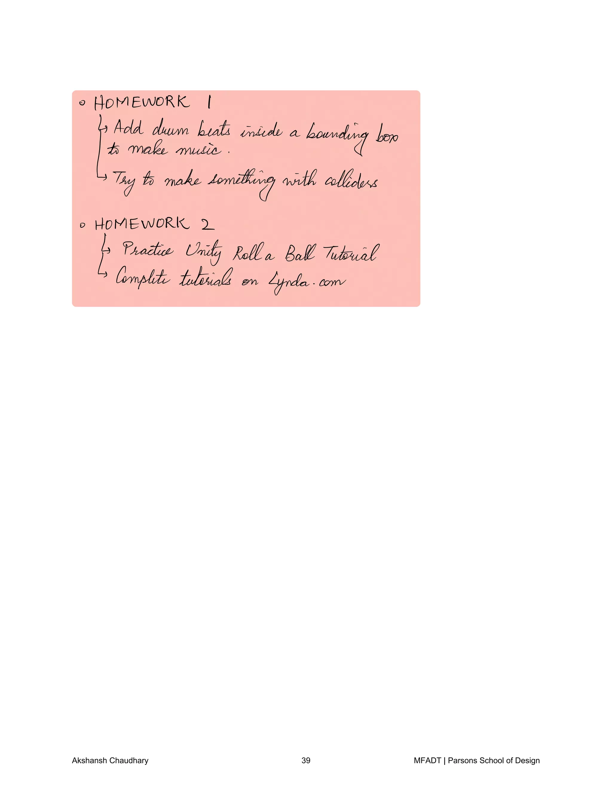 HOMEWORK I
4 Add drumbeatsinside a
boundingbox
to make music
Tryto makesomething with colliders
HOMEWORK 2
Practice Unity Rolla BallTutorial
Completetutorials on Lynda com
Akshansh Chaudhary 39 MFADT | Parsons School of Design
 