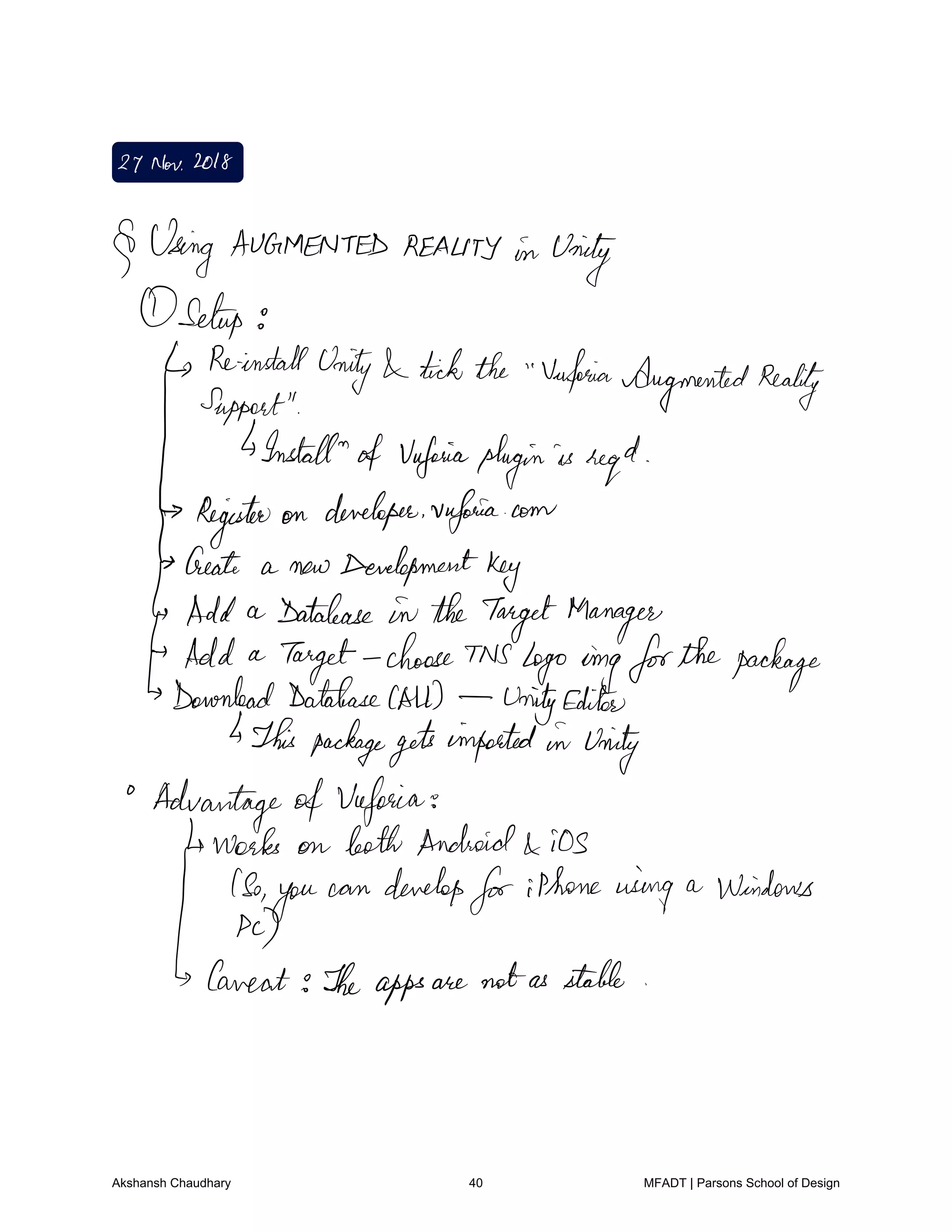 27Nov2018
Using AUGMENTED REALITY in Unity
Setup
ReinstallUnity tickthe Vuforia
AugmentedReality
Support
Install of Vafaivaplugin is regal
Register on developer vufoaia.com
Create a new Developmentkey
Add a Database in theTargetManager
Add a
Target
choose This logo omgforthepackage
Download DatabaseCAD UnityEditor
IsThis packagegetsimported in Unity
AdvantageofVaforia
works on both Android iOS
1So
you
can develop
foriPhoneusing a Windows
tizen
Theapps are notas stable
Akshansh Chaudhary 40 MFADT | Parsons School of Design
 