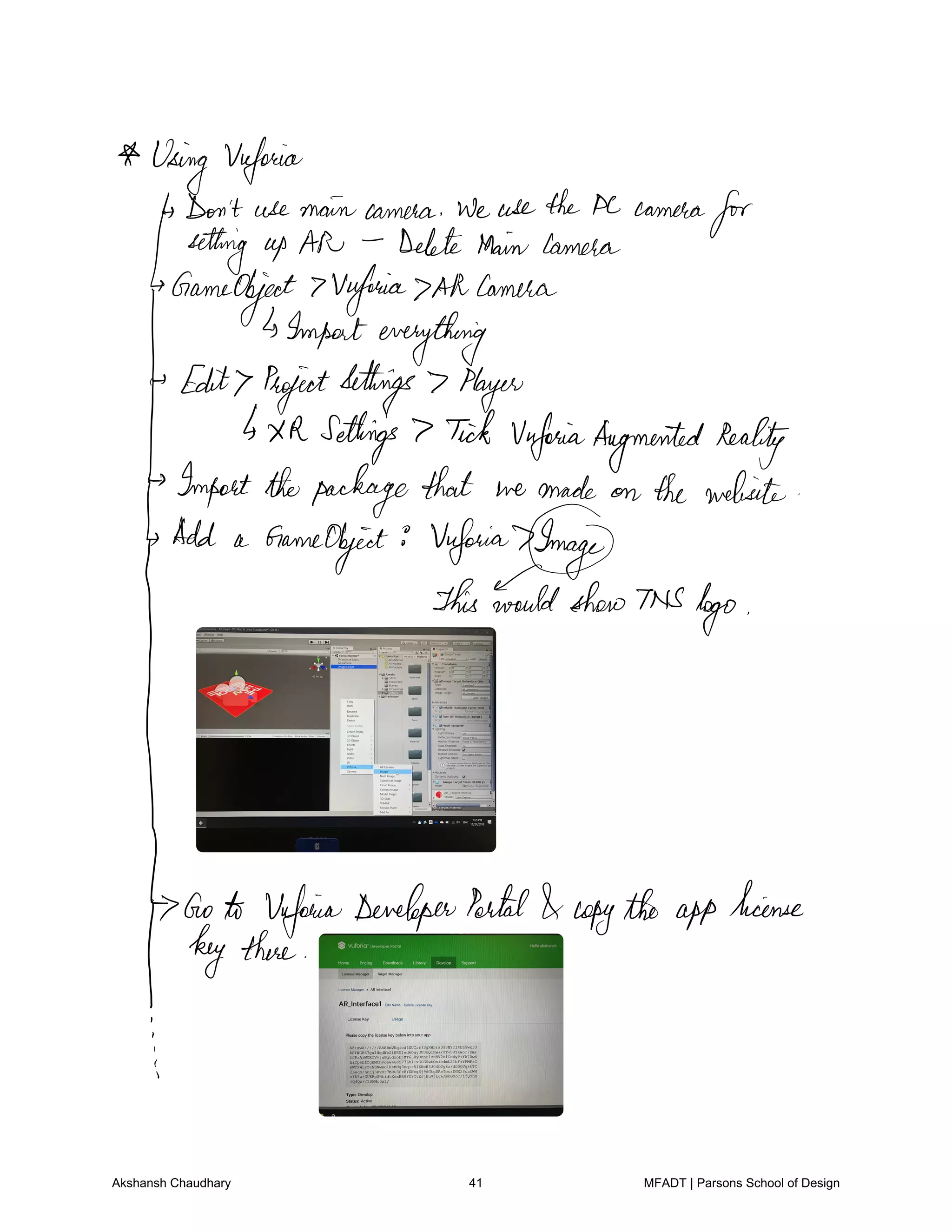 Using Vuforia
Don't use main camera We usethePC camera
forsetting up AN Delete MainCamera
GameObject 7Vwforia Allcamera
Importeverything
Edit ProjectSettings 7 Player
4XR Settings 7 Tick UnforiaAugmentedReality
Importthepackagethat we made on the website
Add a GameObject Vuforia7Imag
thisFuld dm
G
Goto VafoiwaDeveloperPortal copythe app
license
key there
I
Akshansh Chaudhary 41 MFADT | Parsons School of Design
 
