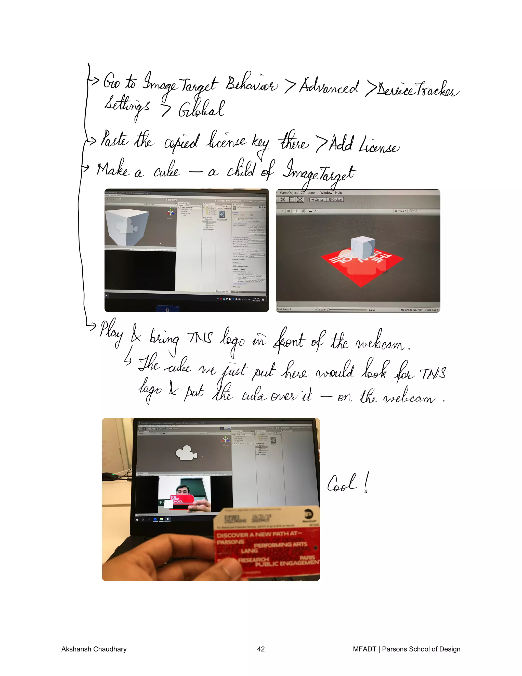 GotoImageTarget
Behavior Advanced DeviceTracker
Settings Global
Pastethe copiedlicense
key
there 7Addlicense
Make a cuke a
µ
childofImageTarget
Play
bring This logo in frontofthewebcam
Thecube we
justputherewouldlookforTNS
logo putthecubeones it on thewebcam
Cool
Akshansh Chaudhary 42 MFADT | Parsons School of Design
 