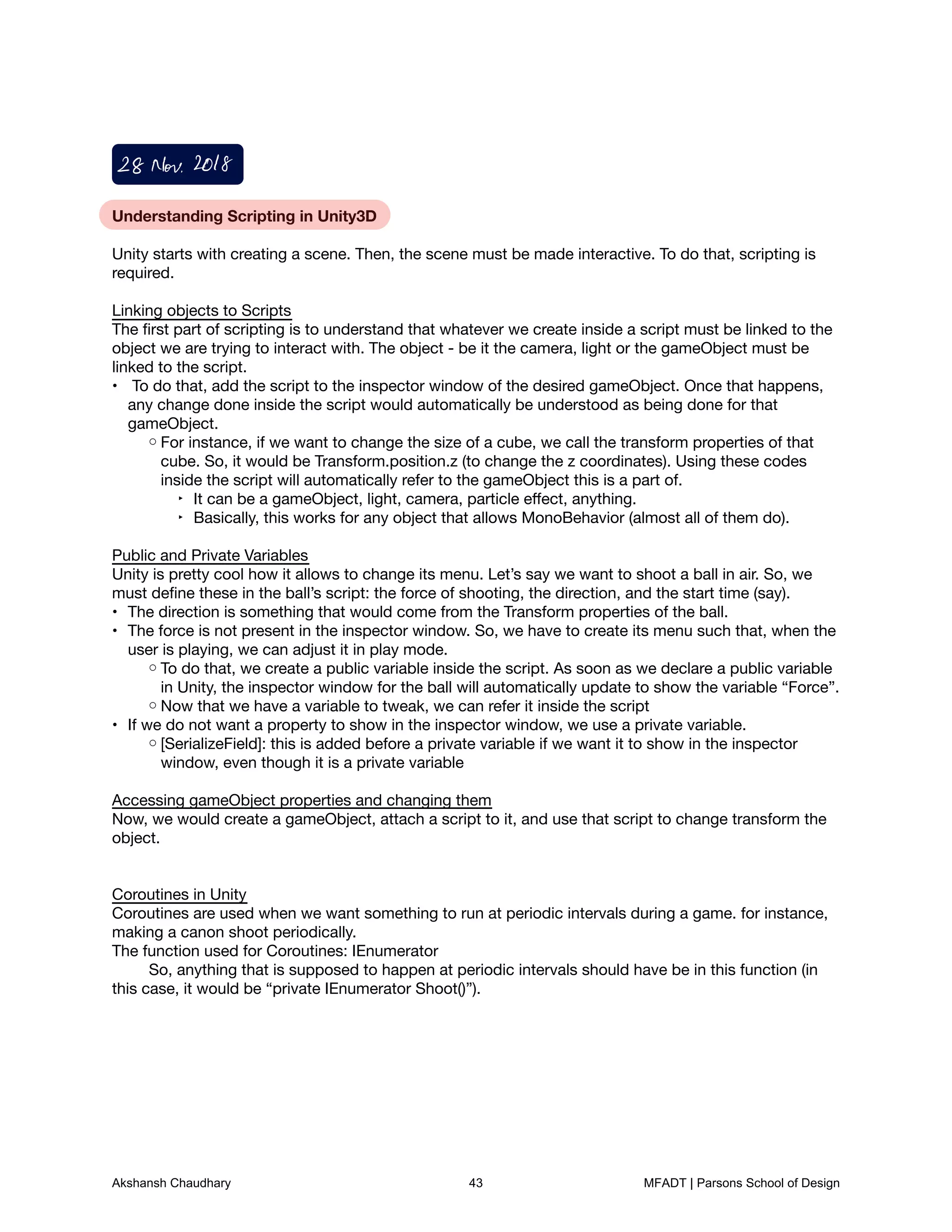 Understanding Scripting in Unity3D



Unity starts with creating a scene. Then, the scene must be made interactive. To do that, scripting is
required. 



Linking objects to Scripts

The ﬁrst part of scripting is to understand that whatever we create inside a script must be linked to the
object we are trying to interact with. The object - be it the camera, light or the gameObject must be
linked to the script. 

To do that, add the script to the inspector window of the desired gameObject. Once that happens,•
any change done inside the script would automatically be understood as being done for that
gameObject. 

For instance, if we want to change the size of a cube, we call the transform properties of that◦
cube. So, it would be Transform.position.z (to change the z coordinates). Using these codes
inside the script will automatically refer to the gameObject this is a part of. 

It can be a gameObject, light, camera, particle eﬀect, anything.
‣
Basically, this works for any object that allows MonoBehavior (almost all of them do). 
‣


Public and Private Variables

Unity is pretty cool how it allows to change its menu. Let’s say we want to shoot a ball in air. So, we
must deﬁne these in the ball’s script: the force of shooting, the direction, and the start time (say). 

The direction is something that would come from the Transform properties of the ball.
•
The force is not present in the inspector window. So, we have to create its menu such that, when the•
user is playing, we can adjust it in play mode. 

To do that, we create a public variable inside the script. As soon as we declare a public variable◦
in Unity, the inspector window for the ball will automatically update to show the variable “Force”. 

Now that we have a variable to tweak, we can refer it inside the script
◦
If we do not want a property to show in the inspector window, we use a private variable. 
•
[SerializeField]: this is added before a private variable if we want it to show in the inspector◦
window, even though it is a private variable



Accessing gameObject properties and changing them

Now, we would create a gameObject, attach a script to it, and use that script to change transform the
object. 





Coroutines in Unity

Coroutines are used when we want something to run at periodic intervals during a game. for instance,
making a canon shoot periodically. 

The function used for Coroutines: IEnumerator

	 So, anything that is supposed to happen at periodic intervals should have be in this function (in
this case, it would be “private IEnumerator Shoot()”). 













28Nov2018
Akshansh Chaudhary 43 MFADT | Parsons School of Design
 