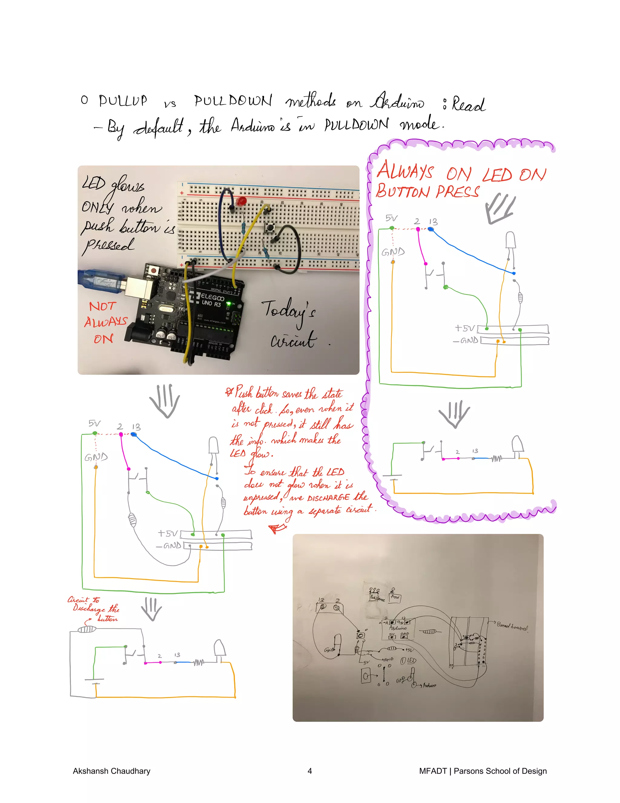 O DULLUP vs PULLDOWN methods on Arduino 8Read
Bydefault theArduinois in PULLDOWN mode
ALWAYS ON LEDONLED
glows
i I
t.fi
ii
i
magma
i
Pushbuttonsanesthestate
afterclickSoevenwhenit
µor isnotpressed itstillhas
of
B
gjjj
a.ly
thEointqio
hihmahathe
fi.fi
s
A
it.si nnm
Sv Fi
T
f.it
1 s
m A
Akshansh Chaudhary 4 MFADT | Parsons School of Design
 