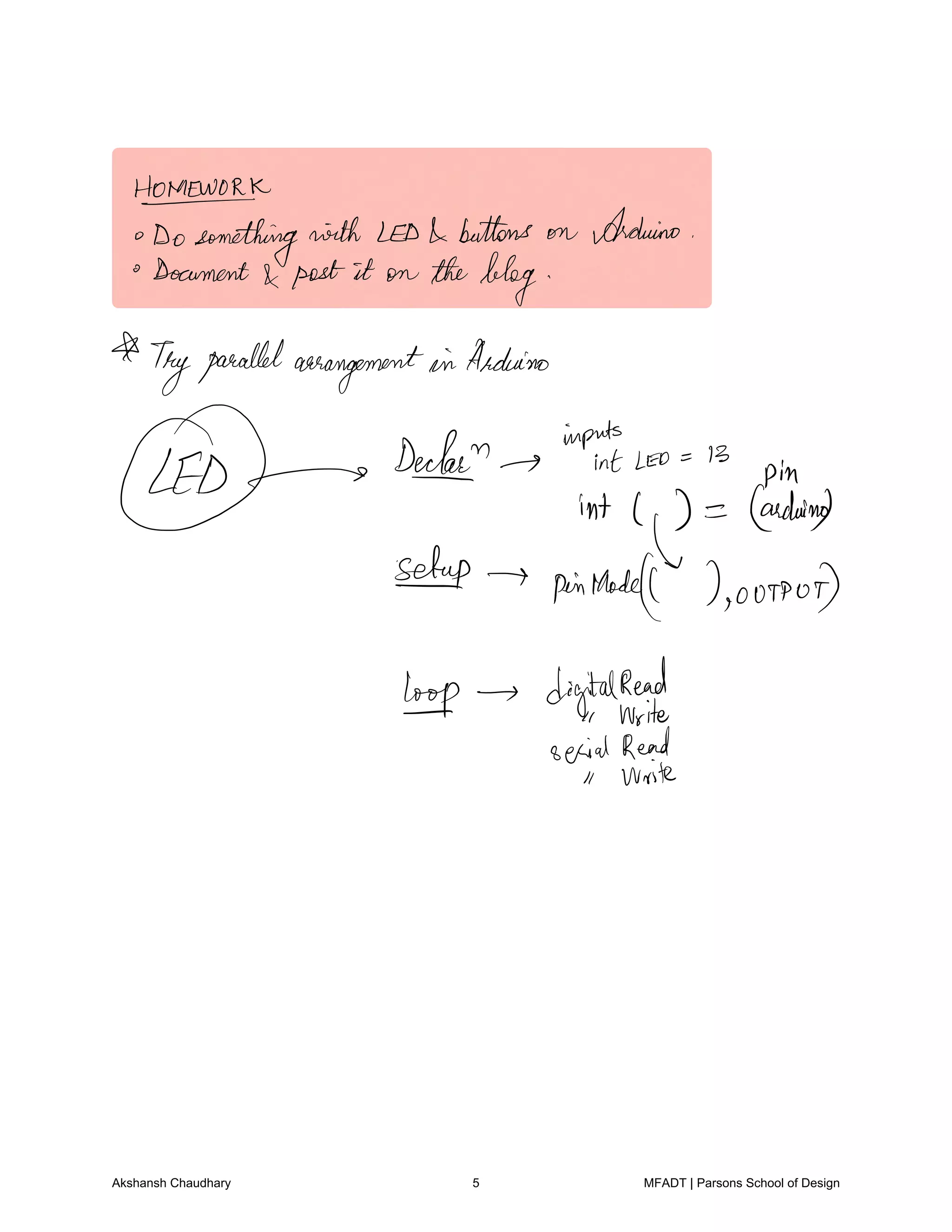HOMEWORK
Dosomethingwith LED buttons on Arduino
Document
post it on theblog
Tryparallelarrangementin Arduino
inputs
Lf
Decked int Leo 13
pin
int l Geno
setup
pinRhode 0091007
troop digital
Read
Write
serialRead
Write
Akshansh Chaudhary 5 MFADT | Parsons School of Design
 