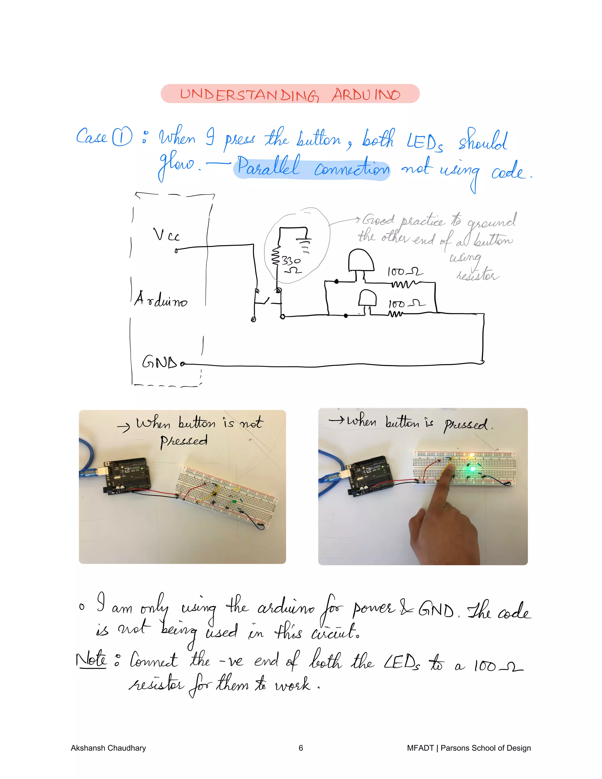 UNDERSTANDING ARDUINO
Case when I press thebutton both LEDs should
glow Parallel connection not using code
I M TbdHafadfofg.nggaunfwon.ir
loose resistor
1Arduino
HIT EYEL0 2
hurtand
whenbutton is not when buttonis pressed
pressed
I am only using thearduino
forpower GND Thecode
is not beingused in this circuit
Net Connect the ve endofboth the LEDs to a loose
resistorforthemto work
Akshansh Chaudhary 6 MFADT | Parsons School of Design
 