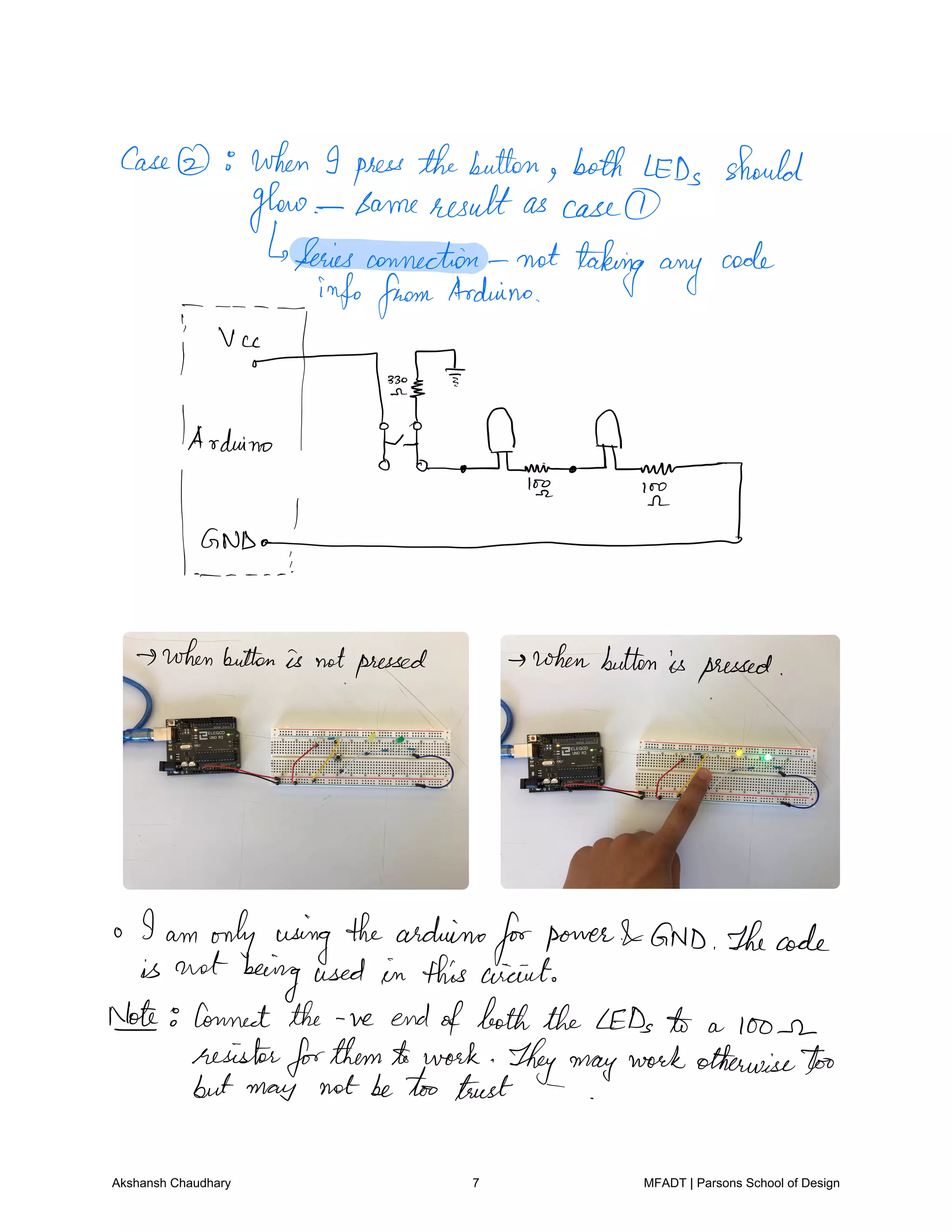 Case when I press thebutton both LEDs should
glow Sameresult as case
Series connection not taking any
code
g
info fromArduino
T.EEI
quinol I offing.ftp.m
GNDo
whenbutton is notpressed whenbutton is pressed
o I am only using thearduino
forpower GND Thecode
is not beingused in this circuit
Iot Connect the ve endofboththe LEDs to a loose
resistorforthemto work Theymaywork otherwisetoo
but may not betoo trust
Akshansh Chaudhary 7 MFADT | Parsons School of Design
 