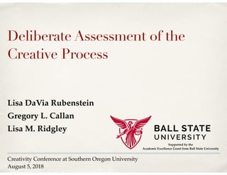 Creativity Conference at Southern Oregon University
August 5, 2018
Deliberate Assessment of the
Creative Process
Lisa DaVia Rubenstein
Gregory L. Callan
Lisa M. Ridgley
Supported by the
Academic Excellence Grant from Ball State University
 