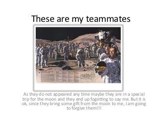 These are my teammates




 As they do not appeared any time maybe they are in a special
trip for the moon and they end up fogetting to say me. But it is
ok, since they bring some gift from the moon to me, I am going
                       to forgive them!!!
 