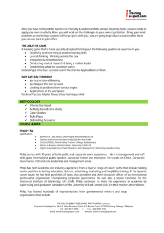 After you have removed the barriers to creativity & understand the various creativity tools, you are ready to
 apply your own creativity. Here, you will work on the challenges in your own organization. Bring your work
 problems or marketing/ business /office projects with you, you are going to produce actual creative ideas
 you can use back in your office.

 THE CREATIVE GAME
 A learning game that is fun & specially designed to bring out the following qualities & expertise in you:
     Creativity, brainstorming & problem solving skills
     Lateral thinking - thinking outside the box
     Innovation & innovativeness
     Conducting market research & being a market leader
     Determining what the customer wants
 Debriefing & Time Out: Lessons Learnt that Can be Applied Back at Work

 WHY LATERAL THINKING?
    Vertical vs lateral thinking
    Techniques that can be used
    Looking at problems from various angles
    Applications at the workplace
 Put Into Practice: Master These 3 Key Techniques Well

METHODOLOGY
    Interactive input
    Activity based case study
    Case Studies
    Role Plays
    Debriefing Sessions
COURSE LEADER

PHILIP TAN
Qualifications:
                       Bachelor of Laws (Hons), University of Wolverhampton, UK
                       Diploma in International Advertising (Dip.IAA, New York)
                       Cert.Ed (TESOL), Pantai Valley Teachers’ College, Kuala Lumpur
                       Master in Business Administration , University of Hull, UK
                       Higher Group Diploma in Public Relations, Sales Management, Marketing and Advertising

Philip comes with 30 years of both public and corporate work experience. He is a management and soft
skills guru, international public speaker, corporate trainer and motivator. He speaks on Ethics, Corporate
Governance, CSR and core leadership and management areas.

Philip has both academia and industry experience from a diverse range of career paths that include holding
senior positions in tertiary education, dotcom, advertising, marketing and hospitality training. In his dynamic
career route, he has held portfolios of dean, vice president and chief executive officer of an international
professional organisation championing corporate governance. He was also a Senior Examiner for the
Chartered Institute of Marketing, UK (CIM). Philip continues to share his experience in academia by
supervising post-graduates candidates of the University of East London (UEL) in their masters dissertations.

Philip has trained hundreds of representatives from governmental ministry and large
organisations that include:


                                          THE ENGLISH EXPERT PUBLISHING AND TRAINING (1225574U)
                  Corporate Headquarters: No 6-3, Jalan Persiaran Puteri 6-3, Bandar Puteri, 47100 Puchong, Selangor, Malaysia
                                             Tel: +603-8075 9056       |     Fax: +603-8070 4164
                                  Email: info@itrainingexpert.com         Website: www.iTrainingExpert.com
 