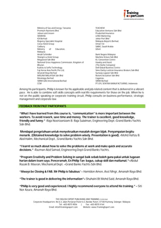 Ministry of Gas and Energy, Tanzania                             TEXCHEM
                Premium Nutrients Bhd                                            Education Ventures Sdn Bhd
                Jebsen and Jessen                                                Prudential Insurance
                SIEMENS                                                          LENO Marketing
                IOI Berhad                                                       Johor Port Bhd
                Regency Specialist Hospital                                      Malaysia Airports Berhad,
                Corus Hotel Group                                                Oman Tel
                Cadbury                                                          SABIC, Saudi Arabia
                Ministry     of      Education,                                  GDeX
                Malaysia
                Antah Schindler                                                  Bank Negara Malaysia
                Shangri-La Hotel Group                                           Machine Knives Sdn Bhd
                Megasteel Sdn Bhd                                                KL Convention Centre
                National Gross Happiness Commission, Kingdom of                  Hawley and Hazel
                Bhutan                                                           (The Darlie Company)
                Kulicke & Soffa Technology,                                      Dell Global Business Centre
                Fuji Xerox Asia Pacific Pte Ltd,                                 Sime Darby Lockton Insurance Brokers Sdn Bhd
                Amanah Raya Berhad                                               Sunway Lagoon Sdn Bhd
                MISUMI MALAYSIA Sdn Bhd                                          Rotork Actuation Sdn Bhd
                Mesiniaga Berhad                                                 Cagamas,
                SIRIM QAS International Berhad                                   SIRIM Berhad
                CCM                                                              PT.OYL SENTRA MANUFACTURING, Indonesia

Among his participants, Philip is known for his applicable and job-related content that is delivered in a vibrant
pace. He is able to combine soft skills concepts with real life requirements for those on the job. When he is
not on the public speaking or corporate training circuit, Philip consults on business performance, strategic
management and corporate law.

FEEDBACK FROM PAST PARTICIPANTS

“What I have learned from this course is, “communication” is more important between the
workers. To avoid rework, save time and money. The trainer is excellent, good knowledge,
friendly and funny.” -Raja Noorizanizam B. Raja Sulaiman, Engineering Dept.-Grand Banks Yachts
Sdn Bhd.

Mendapat pengetahuan untuk menyelesaikan masalah dengan bijak. Penyampaian begitu
menarik. (Obtained knowledge to solve problem wisely. Presentation is good). -Mohd Hafizu B.
Abd Halim, Mechanical Dept., Grand Banks Yachts Sdn Bhd.

“I learnt so much about how to solve the problems at work and make quick and accurate
decisions.” -Razman Abd Samad, Engineering Dept-Grand Banks Yachts.

“Program Creativity and Problem Solving in sangat baik sebab boleh guna pakai untuk tugasan
harian dalam team saya. Penceramah, En Philip Tan bagus, cukup skill dan matlumat.”–Abdul
Razak B. Masran, Mechanical Dept. –Grand Banks Yachts Sdn Bhd.

“Always be Closing & FAB. Mr Philip is fabulous”– Hamidon Amen, Asst Mngr, Amanah Raya Bhd.

“The trainer is good in delivering the information”– Shuhaini Bt Mohd Said, Amanah Raya Bhd.

“Philip is very good and experienced. I highly recommend everyone to attend his training.” – Siti
Nor Azura, Amanah Raya Bhd.


                                    THE ENGLISH EXPERT PUBLISHING AND TRAINING (1225574U)
            Corporate Headquarters: No 6-3, Jalan Persiaran Puteri 6-3, Bandar Puteri, 47100 Puchong, Selangor, Malaysia
                                       Tel: +603-8075 9056       |     Fax: +603-8070 4164
                            Email: info@itrainingexpert.com         Website: www.iTrainingExpert.com
 