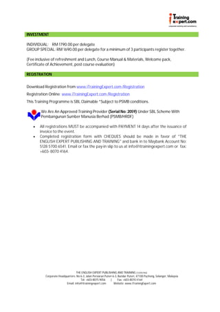 INVESTMENT

INDIVIDUAL: RM 1790.00 per delegate
GROUP SPECIAL: RM 1690.00 per delegate for a minimum of 3 participants register together.

(Fee inclusive of refreshment and Lunch, Course Manual & Materials, Welcome pack,
Certificate of Achievement, post course evaluation)

REGISTRATION


Download Registration from www.iTrainingExpert.com /Registration
Registration Online: www.iTrainingExpert.com /Registration
This Training Programme is SBL Claimable *Subject to PSMB conditions.

        We Are An Approved Training Provider (Serial No: 2059) Under SBL Scheme With
        Pembangunan Sumber Manusia Berhad (PSMB/HRDF)

      All registrations MUST be accompanied with PAYMENT 14 days after the issuance of
       invoice to the event.
      Completed registration form with CHEQUES should be made in favor of "THE
       ENGLISH EXPERT PUBLISHING AND TRAINING" and bank in to Maybank Account No:
       5128 5700 6541. Email or fax the pay-in slip to us at info@itrainingexpert.com or fax:
       +603- 8070 4164.




                                  THE ENGLISH EXPERT PUBLISHING AND TRAINING (1225574U)
          Corporate Headquarters: No 6-3, Jalan Persiaran Puteri 6-3, Bandar Puteri, 47100 Puchong, Selangor, Malaysia
                                     Tel: +603-8075 9056       |     Fax: +603-8070 4164
                          Email: info@itrainingexpert.com         Website: www.iTrainingExpert.com
 